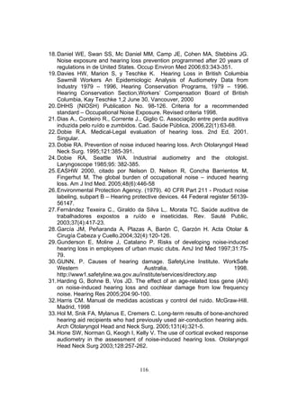 18. Daniel WE, Swan SS, Mc Daniel MM, Camp JE, Cohen MA, Stebbins JG.
    Noise exposure and hearing loss prevention programmed after 20 years of
    regulations in de United States. Occup Environ Med 2006;63:343-351.
19. Davies HW, Marion S, y Teschke K. Hearing Loss in British Columbia
    Sawmill Workers An Epidemiologic Analysis of Audiometry Data from
    Industry 1979 – 1996, Hearing Conservation Programs, 1979 – 1996.
    Hearing Conservation Section,Workers’ Compensation Board of British
    Columbia, Kay Teschke 1,2 June 30, Vancouver, 2000
20. DHHS (NIOSH) Publication No. 98-126. Criteria for a recommended
    standard – Occupational Noise Exposure. Revised criteria 1998.
21. Dias A., Cordeiro R., Corrente J., Giglio C. Associação entre perda auditiva
    induzida pelo ruído e zumbidos. Cad. Saúde Pública, 2006,22(1):63-68.
22. Dobie R.A. Medical-Legal evaluation of hearing loss. 2nd Ed. 2001.
    Singular.
23. Dobie RA. Prevention of noise induced hearing loss. Arch Otolaryngol Head
    Neck Surg. 1995;121:385-391.
24. Dobie RA, Seattle WA. Industrial audiometry and the otologist.
    Laryngoscope 1985;95: 382-385.
25. EASHW 2000, citado por Nelson D, Nelson R, Concha Barrientos M,
    Fingerhut M. The global burden of occupational noise – induced hearing
    loss. Am J Ind Med. 2005;48(6):446-58
26. Environmental Protection Agency. (1979). 40 CFR Part 211 - Product noise
    labeling, subpart B – Hearing protective devices. 44 Federal register 56139-
    56147.
27. Fernández Texeira C., Giraldo da Silva L,. Morata TC. Saúde auditiva de
    trabalhadores expostos a ruído e inseticidas. Rev. Sauté Public,
    2003;37(4):417-23.
28. García JM, Peñaranda A, Plazas A, Barón C, Garzón H. Acta Otolar &
    Cirugía Cabeza y Cuello.2004;32(4):120-126.
29. Gunderson E, Moline J, Catalano P. Risks of developing noise-induced
    hearing loss in employees of urban music clubs. AmJ Ind Med 1997;31:75-
    79.
30. GUNN, P. Causes of hearing damage. SafetyLine Institute. WorkSafe
    Western                            Australia,                          1998.
    http://www1.safetyline.wa.gov.au/institute/services/directory.asp
31. Harding G, Bohne B, Vos JD. The effect of an age-related loss gene (Ahl)
    on noise-induced hearing loss and cochlear damage from low frequency
    noise. Hearing Res 2005;204:90-100.
32. Harris CM. Manual de medidas acústicas y control del ruido. McGraw-Hill.
    Madrid, 1998
33. Hol M, Snik FA, Mylanus E, Cremers C. Long-term results of bone-anchored
    hearing aid recipients who had previously used air-conduction hearing aids.
    Arch Otolaryngol Head and Neck Surg. 2005;131(4):321-5.
34. Hone SW, Norman G, Keogh I, Kelly V. The use of cortical evoked response
    audiometry in the assessment of noise-induced hearing loss. Otolaryngol
    Head Neck Surg 2003;128:257-262.



                                    116
 