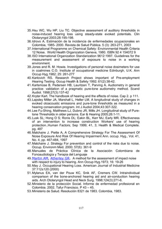 35. Hsu WC, Wu HP, Liu TC. Objective assessment of auditory thresholds in
    noise-induced hearing loss using steady-state evoked potentials. Clin
    Otolaryngol 2003;28:195-198.
36. Idrovo A. Estimación de la incidencia de enfermedades ocupacionales en
    Colombia, 1985- 2000. Revista de Salud Pública. 5 (3): 263-271, 2003
37. International Programme on Chemical Safety: Environmental Health Criteria
    12 Noise. World Health Organization Geneva, 1980. ISBN 92 4 154072 9
38. ISO International Organization Standarization 9612:1997. Guidelines for the
    measurement and assessment of exposure to noise in a working
    environment.
39. Jones and R. M. Howie. Investigations of personal noise dosimeters for use
    in coalmines C.O. Institute of occupational medicine Edinburgh, U.K. Ann
    Occup Hyg.1982; 25: 261-277
40. Karlovich RS. Research Project shows important of Pre-employment
    Hearing Testing. Occup Health & Safety 1992; 61(2):38-42.
41. Karlsmose B, Pedersen HB, Lauritzen T, Parving A. Audiometry in general
    practice: validation of a pragmatic pure-tone audiometry method. Scand
    Audiol. 1998;27(3):137-42
42. Kryter Kart. The handbook of hearing and the effects of noise. Cap 2. p 111.
43. Lapsley Miller JA, Marshall L, Heller LM. A longitudinal study of changes in
    evoked otoacoustic emissions and pure-tone thresholds as measured in a
    hearing conservation program. Int J Audiol 2004;43:307-322.
44. Lee Fu-Shing, Matthews LJ, Dubno JR, Mills JH. Longitudinal study of Pure-
    tone Thresholds in older persons. Ear & Hearing 2005;26:1-11.
45. Lusk SL; Hong O S; Ronis DL; Eakin BL, Kerr MJ, Early MR. Effectiveness
    of an intervention to increase construction Workers' use of hearing
    protection..Human Factors; Sep 1999; 41, 3; Health & Medical Complete.
    pg. 487
46. Malchaire J. Piette A. A Comprehensive Strategy For The Assessment Of
    Noise Exposure And Risk Of Hearing Impairment Ann. occup. Hyg., Vol. 41,
    No. 4, pp. 467-484, 1997
47. Malchaire J. Strategy For prevention and control of the risks due to noise.
    Occup. Environm Med. 2000; 57(6): 361-9
48. Manuales de Práctica Clínica de la Asociación Colombiana de
    Fonoaudiología y Terapia del Lenguaje
49. Martin AM, Atherley GR. A method for the assessment of impact noise
    with respect to injury to hearing. Ann Occup Hyg.1973; 16: 19-26
50. May J. Occupational Hearing Loss. American Journal of Industrial Medicine
    37:112±120 (2000)
51. Mylanus EA, van der Pouw KC, Snik AF, Cremers CW. Intraindividual
    comparison of the bone-anchored hearing aid and air-conduction hearing
    aids. Arch Otolaryngol Head and Neck Surg. 1998;124(3):271-6.
52. Ministerio de la protección Social. Informe de enfermedad profesional en
    Colombia. 2002. Tafur Francisco. P 43 – 45.
53. Ministerio de Salud. Resolución 8321 de 1983. Colombia, 1983.




                                    117
 