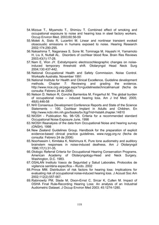 54. Mizoue T., Miyamoto T., Shimizu T. Combined effect of smoking and
    occupational exposure to noise and hearing loss in steel factory workers.
    Occup Environ Med. 2003;60:56-59
55. Moleti A, Sisto R, Lucertini M. Linear and nonlinear transient evoked
    otoacoustic emissions in humans exposed to noise. Hearing Research
    2002;174:290-295.
56. Nakashima T, Naganawa S, Sone M, Tominaga M, Hayashi H, Yamamoto
    H, Liu X, Nuttall AL. Disorders of cochlear blood flow. Brain Res Reviews
    2003;43(1):17-28.
57. Nam E, Won JY. Extratympanic electrocochleographic changes on noise-
    induced temporary threshold shift. Otolaryngol Head Neck Surg
    2004;130:437-442.
58. National Occupational Health and Safety Commission. Noise Control.
    Worksafe Australia. November 1991
59. National Institute for Health and Clinical Excellence. Guideline development
    methods. Chapter 7: Reviewing and grading the evidence.
    http://www.nice.org.uk/page.aspx?o=guidelinestechnicalmanual (fecha de
    consulta: Febrero 24 de 2006)
60. Nelson D, Nelson R, Concha Barrientos M, Fingerhut M. The global burden
    of occupational noise – induced hearing loss. Am J Ind Med. 2005;
    48(6):446-58
61. NHI Consensus Development Conference Reports and State of the Science
    Statements – 100. Cochlear Implant in Adults and Children. En
    http://www.ncbi.nlm.nih.gov/books/bv.fcgi?rid=hstat4.chapter.14810
62. NIOSH - Publication No. 98-126. Criteria for a recommended standard
    Occupational Noise Exposure June, 1998
63. NIOSH Reanalysis of the data from Occupational Noise and hearing survey
    (ONSH). 1998
64. New Zealand Guidelines Group. Handbook for the preparation of explicit
    evidence-based clinical practice guidelines. www.nzgg.org.nz (fecha de
    consulta: Febrero 24 de 2006)
65. Noorhassim I, Kimitaka K, Nishimura K. Pure tone audiometry and auditory
    brainstem responses in noise-induced deafness. Am J Otolaryngol
    1996;17(1):31-35.
66. Otologic Referral Criteria for Occupational Hearing Conservation Programs.
    American Academy of Otolaryngology-Head and Neck Surgery.
    Washington, D.C. 1983.
67. OSALAN Instituto Vasco de Seguridad y Salud Laborales. Protocolos de
    vigilancia sanitária específica – Ruído. 2002
68. Prince MM. Distribution of risk factors for hearing loss: Implications for
    evaluating risk of occupational noise-induced hearing loss. J Acoust Soc Am
    2002;112(2):557-567.
69. Rabinowitz PM, Slade M, Dixon-Ernst C, Sircar K, Cullen M. Impact of
    OSHA Final Rule-Recording Hearing Loss: An analysis of an Industrial
    Audiometric Dataset. J Occup Environ Med 2003; 45:1274-1280.




                                    118
 