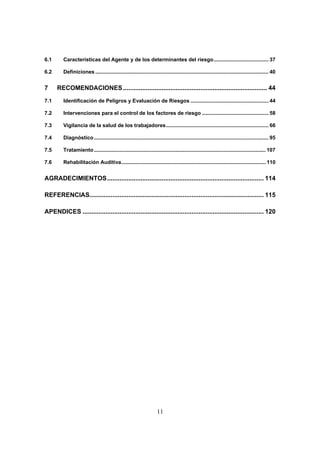 6.1      Características del Agente y de los determinantes del riesgo...................................... 37

6.2      Definiciones ........................................................................................................................ 40


7     RECOMENDACIONES .................................................................................. 44

7.1      Identificación de Peligros y Evaluación de Riesgos ...................................................... 44

7.2      Intervenciones para el control de los factores de riesgo .............................................. 58

7.3      Vigilancia de la salud de los trabajadores....................................................................... 66

7.4      Diagnóstico ......................................................................................................................... 95

7.5      Tratamiento ....................................................................................................................... 107

7.6      Rehabilitación Auditiva.................................................................................................... 110


AGRADECIMIENTOS......................................................................................... 114

REFERENCIAS................................................................................................... 115

APENDICES ....................................................................................................... 120




                                                                     11
 