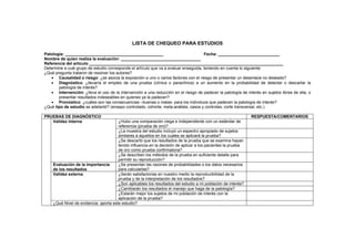 LISTA DE CHEQUEO PARA ESTUDIOS

Patología: ___________________________________________                                Fecha: ___________________________
Nombre de quien realiza la evaluación: ___________________________________
Referencia del artículo _____________________________________________________________________________________
Determine a cuál grupo de estudio corresponde el artículo que va a evaluar enseguida, teniendo en cuenta lo siguiente:
¿Qué pregunta trataron de resolver los autores?
   • Causalidad o riesgo: ¿se asocia la exposición a uno o varios factores con el riesgo de presentar un desenlace no deseado?
   • Diagnóstico: ¿llevaría el empleo de una prueba (clínica o paraclínica) a un aumento en la probabilidad de detectar o descartar la
       patología de interés?
   • Intervención: ¿lleva el uso de la intervención a una reducción en el riesgo de padecer la patología de interés en sujetos libres de ella, o
       presentar resultados indeseables en quienes ya la padecen?
   • Pronóstico: ¿cuáles son las consecuencias –buenas o malas- para los individuos que padecen la patología de interés?
¿Qué tipo de estudio se adelantó? (ensayo controlado, cohorte, meta-análisis, casos y controles, corte transversal, etc.)

PRUEBAS DE DIAGNÓSTICO                                                                                         RESPUESTA/COMENTARIOS
   Validez interna                     ¿Hubo una comparación ciega e independiente con un estándar de
                                       referencia (prueba de oro)?
                                       ¿La muestra del estudio incluyó un espectro apropiado de sujetos
                                       similares a aquellos en los cuales se aplicará la prueba?
                                       ¿Se descartó que los resultados de la prueba que se examina hayan
                                       tenido influencia en la decisión de aplicar a los pacientes la prueba
                                       de oro como prueba confirmatoria?
                                       ¿Se describen los métodos de la prueba en suficiente detalle para
                                       permitir su reproducción?
    Evaluación de la importancia       ¿Se presentan las razones de probabilidades o los datos necesarios
    de los resultados                  para calcularlas?
    Validez externa                    ¿Serán satisfactorias en nuestro medio la reproducibilidad de la
                                       prueba y de la interpretación de los resultados?
                                       ¿Son aplicables los resultados del estudio a mi población de interés?
                                       ¿Cambiarán los resultados el manejo que haga de la patología?
                                       ¿Estarán mejor los sujetos de mi población de interés con la
                                       aplicación de la prueba?
    ¿Qué Nivel de evidencia: aporta este estudio?
 