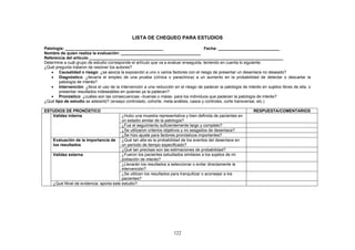 LISTA DE CHEQUEO PARA ESTUDIOS

Patología: ___________________________________________                                Fecha: ___________________________
Nombre de quien realiza la evaluación: ___________________________________
Referencia del artículo _____________________________________________________________________________________
Determine a cuál grupo de estudio corresponde el artículo que va a evaluar enseguida, teniendo en cuenta lo siguiente:
¿Qué pregunta trataron de resolver los autores?
   • Causalidad o riesgo: ¿se asocia la exposición a uno o varios factores con el riesgo de presentar un desenlace no deseado?
   • Diagnóstico: ¿llevaría el empleo de una prueba (clínica o paraclínica) a un aumento en la probabilidad de detectar o descartar la
       patología de interés?
   • Intervención: ¿lleva el uso de la intervención a una reducción en el riesgo de padecer la patología de interés en sujetos libres de ella, o
       presentar resultados indeseables en quienes ya la padecen?
   • Pronóstico: ¿cuáles son las consecuencias –buenas o malas- para los individuos que padecen la patología de interés?
¿Qué tipo de estudio se adelantó? (ensayo controlado, cohorte, meta-análisis, casos y controles, corte transversal, etc.)

ESTUDIOS DE PRONÓSTICO                                                                                           RESPUESTA/COMENTARIOS
   Validez interna                       ¿Hubo una muestra representativa y bien definida de pacientes en
                                         un estadio similar de la patología?
                                         ¿Fue el seguimiento suficientemente largo y completo?
                                         ¿Se utilizaron criterios objetivos y no sesgados de desenlace?
                                         ¿Se hizo ajuste para factores pronósticos importantes?
    Evaluación de la importancia de ¿Qué tan alta es la probabilidad de los eventos del desenlace en
    los resultados                       un período de tiempo especificado?
                                         ¿Qué tan precisas son las estimaciones de probabilidad?
    Validez externa                      ¿Fueron los pacientes estudiados similares a los sujetos de mi
                                         población de interés?
                                         ¿Llevarán los resultados a seleccionar o evitar directamente la
                                         intervención?
                                         ¿Se utilizan los resultados para tranquilizar o aconsejar a los
                                         pacientes?
    ¿Qué Nivel de evidencia: aporta este estudio?




                                                                      122
 