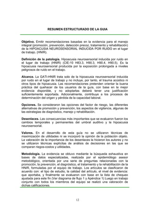 RESUMEN ESTRUCTURADO DE LA GUIA



Objetivo. Emitir recomendaciones basadas en la evidencia para el manejo
integral (promoción, prevención, detección precoz, tratamiento y rehabilitación)
de la HIPOACUSIA NEUROSENSORIAL INDUCIDA POR RUIDO en el lugar
de trabajo. (HNIR).

Definición de la patología. Hipoacusia neurosensorial inducida por ruido en
el lugar de trabajo (HNIR) (CIE-10 H83.3, H90.3, H90.4, H90.5). Es la
hipoacusia neurosensorial producida por la exposición prolongada a niveles
peligrosos de ruido en el trabajo.

Alcance. La GATI-HNIR trata solo de la hipoacusia neurosensorial inducida
por ruido en el lugar de trabajo y no incluye, por tanto, el trauma acústico ni
otros tipos de hipoacusia. Las recomendaciones pretenden orientar la buena
práctica del quehacer de los usuarios de la guía, con base en la mejor
evidencia disponible, y no adoptarlas deberá tener una justificación
suficientemente soportada. Adicionalmente, contribuye a los procesos de
determinación del origen y pérdida de la capacidad laboral.

Opciones. Se consideraron las opciones del factor de riesgo, las diferentes
alternativas de promoción y prevención, los aspectos de vigilancia, algunas de
las estrategias de diagnóstico, manejo y rehabilitación.

Desenlaces. Las consecuencias más importantes que se evaluaron fueron los
cambios temporales y permanentes del umbral auditivo y la hipoacusia
neurosensorial.

Valores. En el desarrollo de esta guía no se utilizaron técnicas de
maximización de utilidades ni se incorporó la opinión de la población objeto.
La valoración de la importancia de los desenlaces la hicieron los autores y no
se utilizaron técnicas explícitas de análisis de decisiones en las que se
comparan riegos-costos y utilidades.

Metodología. La evidencia se obtuvo mediante la búsqueda exhaustiva en
bases de datos especializadas, realizada por el epidemiólogo asesor
metodológico, orientada por una serie de preguntas relacionadas con la
promoción, la prevención, el diagnóstico, el tratamiento y la rehabilitación de la
HNIR, formuladas por el equipo de trabajo. Los artículos se clasificaron de
acuerdo con: el tipo de estudio, la calidad del artículo, el nivel de evidencia:
que aportaba, y finalmente se evaluaron con base en la lista de chequeo
ajustada para este fin (Ver diagrama de flujo 1 y Apéndice 1) Luego en trabajo
conjunto con todos los miembros del equipo se realizó una valoración de
dichas calificaciones.



                                         12
 