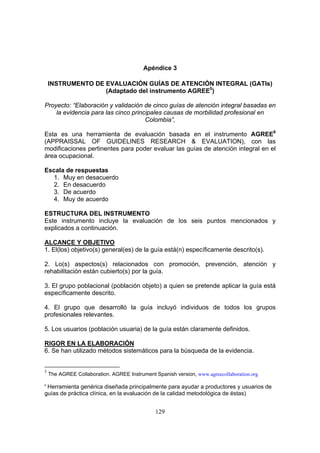 Apéndice 3

    INSTRUMENTO DE EVALUACIÓN GUÍAS DE ATENCIÓN INTEGRAL (GATIs)
                   (Adaptado del instrumento AGREE5)

Proyecto: “Elaboración y validación de cinco guías de atención integral basadas en
    la evidencia para las cinco principales causas de morbilidad profesional en
                                     Colombia”,

Esta es una herramienta de evaluación basada en el instrumento AGREE6
(APPRAISSAL OF GUIDELINES RESEARCH & EVALUATION), con las
modificaciones pertinentes para poder evaluar las guías de atención integral en el
área ocupacional.

Escala de respuestas
   1. Muy en desacuerdo
   2. En desacuerdo
   3. De acuerdo
   4. Muy de acuerdo

ESTRUCTURA DEL INSTRUMENTO
Este instrumento incluye la evaluación de los seis puntos mencionados y
explicados a continuación.

ALCANCE Y OBJETIVO
1. El(los) objetivo(s) general(es) de la guía está(n) específicamente descrito(s).

2. Lo(s) aspectos(s) relacionados con promoción, prevención, atención y
rehabilitación están cubierto(s) por la guía.

3. El grupo poblacional (población objeto) a quien se pretende aplicar la guía está
específicamente descrito.

4. El grupo que desarrolló la guía incluyó individuos de todos los grupos
profesionales relevantes.

5. Los usuarios (población usuaria) de la guía están claramente definidos.

RIGOR EN LA ELABORACIÓN
6. Se han utilizado métodos sistemáticos para la búsqueda de la evidencia.


5
    The AGREE Collaboration. AGREE Instrument Spanish version, www.agreecollaboration.org
6
 Herramienta genérica diseñada principalmente para ayudar a productores y usuarios de
guías de práctica clínica, en la evaluación de la calidad metodológica de éstas)


                                               129
 