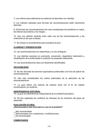 7. Los criterios para seleccionar la evidencia se describen con claridad.

8. Los métodos utilizados para formular las recomendaciones están claramente
descritos.

9. Al formular las recomendaciones han sido considerados los beneficios en salud,
los efectos secundarios y los riesgos.

10. Hay una relación explícita entre cada una de las recomendaciones y las
evidencias en las que se basan.

11. Se incluye un procedimiento para actualizar la guía.

CLARIDAD Y PRESENTACIÓN

12. Las recomendaciones son específicas y no son ambiguas.

13. Las distintas opciones en promoción, prevención, diagnóstico tratamiento y
rehabilitación de la enfermedad o condición se presentan claramente.

14. Las recomendaciones clave son fácilmente identificables

APLICABILIDAD

15. Se han discutido las barreras organizativas potenciales a la hora de aplicar las
recomendaciones

16. Han sido considerados los costos potenciales de la aplicación de las
recomendaciones.

17. La guía ofrece una relación de criterios clave con el fin de realizar
monitorización y/o auditoria.

INDEPENDENCIA EDITORIAL
18. La guía es editorialmente independiente de la entidad financiadora.

19. Se han registrado los conflictos de intereses de los miembros del grupo de
desarrollo.

EVALUACIÓN GLOBAL
¿Recomendaría esta Guía para su uso en la práctica?

  Muy recomendada
  Recomendada (con condiciones o modificaciones)
  No recomendada

COMENTARIOS


                                        130
 