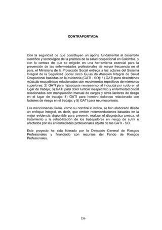 CONTRAPORTADA




Con la seguridad de que constituyen un aporte fundamental al desarrollo
científico y tecnológico de la práctica de la salud ocupacional en Colombia, y
con la certeza de que se erigirán en una herramienta esencial para la
prevención de las enfermedades profesionales de mayor frecuencia en el
país, el Ministerio de la Protección Social entrega a los actores del Sistema
Integral de la Seguridad Social cinco Guías de Atención Integral de Salud
Ocupacional basadas en la evidencia (GATI - SO): 1) GATI para desórdenes
músculo esqueléticos relacionados con movimientos repetitivos de miembros
superiores; 2) GATI para hipoacusia neurosensorial inducida por ruido en el
lugar de trabajo; 3) GATI para dolor lumbar inespecífico y enfermedad discal
relacionados con manipulación manual de cargas y otros factores de riesgo
en el lugar de trabajo; 4) GATI para hombro doloroso relacionado con
factores de riesgo en el trabajo; y 5) GATI para neumoconiosis.

Las mencionadas Guías, como su nombre lo indica, se han elaborado desde
un enfoque integral, es decir, que emiten recomendaciones basadas en la
mejor evidencia disponible para prevenir, realizar el diagnóstico precoz, el
tratamiento y la rehabilitación de los trabajadores en riesgo de sufrir o
afectados por las enfermedades profesionales objeto de las GATI - SO.

Este proyecto ha sido liderado por la Dirección General de Riesgos
Profesionales y financiado con recursos del Fondo de Riesgos
Profesionales.




                                     136
 