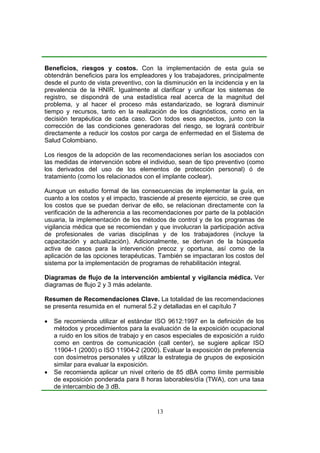 Beneficios, riesgos y costos. Con la implementación de esta guía se
obtendrán beneficios para los empleadores y los trabajadores, principalmente
desde el punto de vista preventivo, con la disminución en la incidencia y en la
prevalencia de la HNIR. Igualmente al clarificar y unificar los sistemas de
registro, se dispondrá de una estadística real acerca de la magnitud del
problema, y al hacer el proceso más estandarizado, se logrará disminuir
tiempo y recursos, tanto en la realización de los diagnósticos, como en la
decisión terapéutica de cada caso. Con todos esos aspectos, junto con la
corrección de las condiciones generadoras del riesgo, se logrará contribuir
directamente a reducir los costos por carga de enfermedad en el Sistema de
Salud Colombiano.

Los riesgos de la adopción de las recomendaciones serían los asociados con
las medidas de intervención sobre el individuo, sean de tipo preventivo (como
los derivados del uso de los elementos de protección personal) ó de
tratamiento (como los relacionados con el implante coclear).

Aunque un estudio formal de las consecuencias de implementar la guía, en
cuanto a los costos y el impacto, trasciende al presente ejercicio, se cree que
los costos que se puedan derivar de ello, se relacionan directamente con la
verificación de la adherencia a las recomendaciones por parte de la población
usuaria, la implementación de los métodos de control y de los programas de
vigilancia médica que se recomiendan y que involucran la participación activa
de profesionales de varias disciplinas y de los trabajadores (incluye la
capacitación y actualización). Adicionalmente, se derivan de la búsqueda
activa de casos para la intervención precoz y oportuna, así como de la
aplicación de las opciones terapéuticas. También se impactaran los costos del
sistema por la implementación de programas de rehabilitación integral.

Diagramas de flujo de la intervención ambiental y vigilancia médica. Ver
diagramas de flujo 2 y 3 más adelante.

Resumen de Recomendaciones Clave. La totalidad de las recomendaciones
se presenta resumida en el numeral 5.2 y detalladas en el capítulo 7

•   Se recomienda utilizar el estándar ISO 9612:1997 en la definición de los
    métodos y procedimientos para la evaluación de la exposición ocupacional
    a ruido en los sitios de trabajo y en casos especiales de exposición a ruido
    como en centros de comunicación (call center), se sugiere aplicar ISO
    11904-1 (2000) o ISO 11904-2 (2000). Evaluar la exposición de preferencia
    con dosímetros personales y utilizar la estrategia de grupos de exposición
    similar para evaluar la exposición.
•   Se recomienda aplicar un nivel criterio de 85 dBA como límite permisible
    de exposición ponderada para 8 horas laborables/día (TWA), con una tasa
    de intercambio de 3 dB.


                                         13
 
