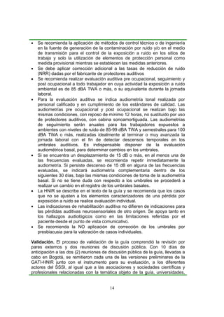 •   Se recomienda la aplicación de métodos de control técnico o de ingeniería
    en la fuente de generación de la contaminación por ruido y/o en el medio
    de transmisión para el control de la exposición a ruido en los sitios de
    trabajo y solo la utilización de elementos de protección personal como
    medida provisional mientras se establecen las medidas anteriores.
•   Se debe aplicar corrección adicional a las tasas de reducción de ruido
    (NRR) dadas por el fabricante de protectores auditivos
•   Se recomienda realizar evaluación auditiva pre ocupacional, seguimiento y
    post ocupacional a todo trabajador en cuya actividad la exposición a ruido
    ambiental es de 85 dBA TWA o más, o su equivalente durante la jornada
    laboral.
•   Para la evaluación auditiva se indica audiometría tonal realizada por
    personal calificado y en cumplimiento de los estándares de calidad. Las
    audiometrías pre ocupacional y post ocupacional se realizan bajo las
    mismas condiciones, con reposo de mínimo 12 horas, no sustituido por uso
    de protectores auditivos, con cabina sonoamortiguada. Las audiometrías
    de seguimiento serán anuales para los trabajadores expuestos a
    ambientes con niveles de ruido de 85-99 dBA TWA y semestrales para 100
    dBA TWA o más, realizadas idealmente al terminar o muy avanzada la
    jornada laboral con el fin de detectar descensos temporales en los
    umbrales auditivos. Es indispensable disponer de la evaluación
    audiométrica basal, para determinar cambios en los umbrales.
•   Si se encuentra un desplazamiento de 15 dB o más, en al menos una de
    las frecuencias evaluadas, se recomienda repetir inmediatamente la
    audiometría. Si persiste descenso de 15 dB en alguna de las frecuencias
    evaluadas, se indicará audiometría complementaria dentro de los
    siguientes 30 días, bajo las mismas condiciones de toma de la audiometría
    basal. Si no se tiene duda con respecto a los umbrales se procederá a
    realizar un cambio en el registro de los umbrales basales.
•   La HNIR se describe en el texto de la guía y se recomienda que los casos
    que no se ajusten a los elementos caracterizadores de una pérdida por
    exposición a ruido se realice evaluación individual.
•   Las indicaciones de rehabilitación auditiva no difieren de indicaciones para
    las pérdidas auditivas neurosensoriales de otro origen. Se apoya tanto en
    los hallazgos audiológicos como en las limitaciones referidas por el
    paciente desde el punto de vista comunicativo.
•   Se recomienda la NO aplicación de corrección de los umbrales por
    presbiacusia para la valoración de casos individuales.

Validación. El proceso de validación de la guía comprendió la revisión por
pares externos y dos reuniones de discusión pública. Con 10 días de
anticipación a las dos (2) reuniones de discusión pública de la guía, llevadas a
cabo en Bogotá, se remitieron cada una de las versiones preliminares de la
GATI-HNIR junto con el instrumento para su evaluación, a los diferentes
actores del SSSI, al igual que a las asociaciones y sociedades científicas y
profesionales relacionadas con la temática objeto de la guía, universidades,


                                         14
 