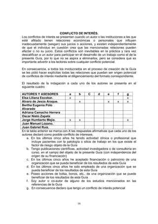 CONFLICTO DE INTERÉS.
Los conflictos de interés se presentan cuando un autor o las instituciones a las que
esté afiliado tienen relaciones económicas o personales que influyen
inadecuadamente (sesgan) sus juicios o acciones, y existen independientemente
de que el individuo en cuestión crea que las mencionadas relaciones pueden
afectar o no su juicio. Estos conflictos son inevitables en la práctica y rara vez
descalifican a un autor para participar en el desarrollo de un trabajo como el de la
presente Guía, por lo que no se aspira a eliminarlos, pero se considera que es
importante advertir a los lectores sobre cualquier conflicto potencial.

En consecuencia, a todos los involucrados en el proceso de creación de la Guía
se les pidió hacer explícitas todas las relaciones que puedan ser origen potencial
de conflictos de interés mediante el diligenciamiento del formato correspondiente.

El resultado de la indagación a cada uno de los autores se presenta en el
siguiente cuadro

AUTORES Y ASESORES                  a     b      C      d      e     f     g
Elsa Liliana Escobar.               x                                      x
Alvaro de Jesús Araque.                   x                    x     x     x
Bertha Eugenia Polo
Alvarado
Adriana Camacho Herrera
Oscar Nieto Zapata
Jorge Humberto Mejia.               x     x                                x
Juan Manuel Lozano.
Juan Gabriel Ruiz.
En la tabla anterior se marca con X las respuestas afirmativas que cada uno de los
autores declaró como posible conflicto de intereses.
   a. En los últimos cinco años he tenido actividad clínica o profesional que
       incluye pacientes con la patología o sitios de trabajo en los que existe el
       factor de riesgo objeto de la Guía
   b. Tengo publicaciones científicas, actividad investigadora o de consultoría en
       curso, en el campo del objeto de la presente Guía (con independencia del
       origen de su financiación)
   c. En los últimos cinco años he aceptado financiación o patrocinio de una
       organización que se pueda beneficiar de los resultados de esta Guía
   d. En los últimos cinco años he sido empleado de una organización que se
       pueda beneficiar de los resultados de esta Guía
   e. Poseo acciones de bolsa, bonos, etc., de una organización que se puede
       beneficiar de los resultados de esta Guía
   f. Soy autor o co-autor de alguno de los estudios mencionados en las
       referencias de la Guía
   g. En consecuencia declaro que tengo un conflicto de interés potencial



                                        16
 