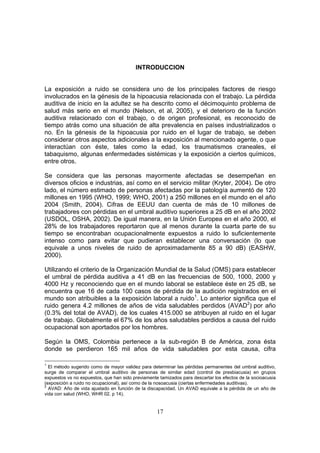 INTRODUCCION


La exposición a ruido se considera uno de los principales factores de riesgo
involucrados en la génesis de la hipoacusia relacionada con el trabajo. La pérdida
auditiva de inicio en la adultez se ha descrito como el décimoquinto problema de
salud más serio en el mundo (Nelson, et al, 2005), y el deterioro de la función
auditiva relacionado con el trabajo, o de origen profesional, es reconocido de
tiempo atrás como una situación de alta prevalencia en países industrializados o
no. En la génesis de la hipoacusia por ruido en el lugar de trabajo, se deben
considerar otros aspectos adicionales a la exposición al mencionado agente, o que
interactúan con éste, tales como la edad, los traumatismos craneales, el
tabaquismo, algunas enfermedades sistémicas y la exposición a ciertos químicos,
entre otros.

Se considera que las personas mayormente afectadas se desempeñan en
diversos oficios e industrias, así como en el servicio militar (Kryter, 2004). De otro
lado, el número estimado de personas afectadas por la patología aumentó de 120
millones en 1995 (WHO, 1999; WHO, 2001) a 250 millones en el mundo en el año
2004 (Smith, 2004). Cifras de EEUU dan cuenta de más de 10 millones de
trabajadores con pérdidas en el umbral auditivo superiores a 25 dB en el año 2002
(USDOL, OSHA, 2002). De igual manera, en la Unión Europea en el año 2000, el
28% de los trabajadores reportaron que al menos durante la cuarta parte de su
tiempo se encontraban ocupacionalmente expuestos a ruido lo suficientemente
intenso como para evitar que pudieran establecer una conversación (lo que
equivale a unos niveles de ruido de aproximadamente 85 a 90 dB) (EASHW,
2000).

Utilizando el criterio de la Organización Mundial de la Salud (OMS) para establecer
el umbral de pérdida auditiva a 41 dB en las frecuencias de 500, 1000, 2000 y
4000 Hz y reconociendo que en el mundo laboral se establece éste en 25 dB, se
encuentra que 16 de cada 100 casos de pérdida de la audición registrados en el
mundo son atribuibles a la exposición laboral a ruido1. Lo anterior significa que el
ruido genera 4.2 millones de años de vida saludables perdidos (AVAD2) por año
(0.3% del total de AVAD), de los cuales 415.000 se atribuyen al ruido en el lugar
de trabajo. Globalmente el 67% de los años saludables perdidos a causa del ruido
ocupacional son aportados por los hombres.

Según la OMS, Colombia pertenece a la sub-región B de América, zona ésta
donde se perdieron 165 mil años de vida saludables por esta causa, cifra

1
  El método sugerido como de mayor validez para determinar las pérdidas permanentes del umbral auditivo,
surge de comparar el umbral auditivo de personas de similar edad (control de presbiacusia) en grupos
expuestos vs no expuestos, que han sido previamente tamizados para descartar los efectos de la socioacusia
(exposición a ruido no ocupacional), así como de la nosoacusia (ciertas enfermedades auditivas).
2
  AVAD: Año de vida ajustado en función de la discapacidad. Un AVAD equivale a la pérdida de un año de
vida con salud (WHO, WHR 02. p 14).


                                                   17
 