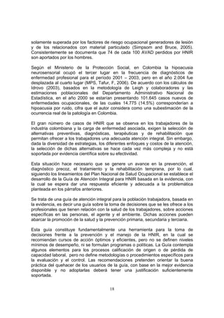solamente superada por los factores de riesgo ocupacional generadores de lesión
y de los relacionados con material particulado (Simpsom and Bruce, 2005).
Consistentemente se documenta que 74 de cada 100 AVAD perdidos por HNIR
son aportados por los hombres.

Según el Ministerio de la Protección Social, en Colombia la hipoacusia
neurosensorial ocupó el tercer lugar en la frecuencia de diagnósticos de
enfermedad profesional para el período 2001 – 2003, pero en el año 2.004 fue
desplazada al cuarto lugar (MPS, Tafur, F, 2006). De acuerdo con los cálculos de
Idrovo (2003), basados en la metodología de Leigh y colaboradores y las
estimaciones poblacionales del Departamento Administrativo Nacional de
Estadística, en el año 2000 se estarían presentando 101.645 casos nuevos de
enfermedades ocupacionales, de las cuales 14.775 (14.5%) corresponderían a
hipoacusia por ruido, cifra que el autor considera como una subestimación de la
ocurrencia real de la patología en Colombia.

El gran número de casos de HNIR que se observa en los trabajadores de la
industria colombiana y la carga de enfermedad asociada, exigen la selección de
alternativas preventivas, diagnósticas, terapéuticas y de rehabilitación que
permitan ofrecer a los trabajadores una adecuada atención integral. Sin embargo,
dada la diversidad de estrategias, los diferentes enfoques y costos de la atención,
la selección de dichas alternativas se hace cada vez más compleja y no está
soportada por evidencia científica sobre su efectividad.

Esta situación hace necesario que se genere un avance en la prevención, el
diagnóstico precoz, el tratamiento y la rehabilitación temprana, por lo cual,
siguiendo los lineamientos del Plan Nacional de Salud Ocupacional se establece el
desarrollo de la Guía de Atención Integral para HNIR basada en la evidencia, con
la cual se espera dar una respuesta eficiente y adecuada a la problemática
planteada en los párrafos anteriores.

Se trata de una guía de atención integral para la población trabajadora, basada en
la evidencia, es decir una guía sobre la toma de decisiones que se les ofrece a los
profesionales que tienen relación con la salud de los trabajadores, sobre acciones
específicas en las personas, el agente y el ambiente. Dichas acciones pueden
abarcar la promoción de la salud y la prevención primaria, secundaria y terciaria.

Esta guía constituye fundamentalmente una herramienta para la toma de
decisiones frente a la prevención y el manejo de la HNIR, en la cual se
recomiendan cursos de acción óptimos y eficientes, pero no se definen niveles
mínimos de desempeño, ni se formulan programas o políticas. La Guía contempla
algunos elementos para los procesos calificación de origen o de pérdida de
capacidad laboral, pero no define metodologías o procedimientos específicos para
la evaluación y el control. Las recomendaciones pretenden orientar la buena
práctica del quehacer de los usuarios de la guía, con base en la mejor evidencia
disponible y no adoptarlas deberá tener una justificación suficientemente
soportada.


                                        18
 