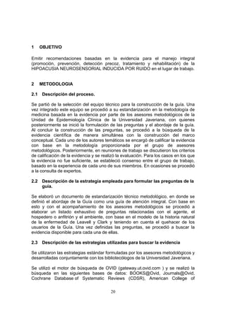 1     OBJETIVO

Emitir recomendaciones basadas en la evidencia para el manejo integral
(promoción, prevención, detección precoz, tratamiento y rehabilitación) de la
HIPOACUSIA NEUROSENSORIAL INDUCIDA POR RUIDO en el lugar de trabajo.


2     METODOLOGIA

2.1   Descripción del proceso.

Se partió de la selección del equipo técnico para la construcción de la guía. Una
vez integrado este equipo se procedió a su estandarización en la metodología de
medicina basada en la evidencia por parte de los asesores metodológicos de la
Unidad de Epidemiología Clínica de la Universidad Javeriana, con quienes
posteriormente se inició la formulación de las preguntas y el abordaje de la guía.
Al concluir la construcción de las preguntas, se procedió a la búsqueda de la
evidencia científica de manera simultánea con la construcción del marco
conceptual. Cada uno de los autores temáticos se encargó de calificar la evidencia
con base en la metodología proporcionada por el grupo de asesores
metodológicos. Posteriormente, en reuniones de trabajo se discutieron los criterios
de calificación de la evidencia y se realizó la evaluación. Para los casos en los que
la evidencia no fue suficiente, se estableció consenso entre el grupo de trabajo,
basado en la experiencia de cada uno de sus miembros. En ocasiones se procedió
a la consulta de expertos.

2.2   Descripción de la estrategia empleada para formular las preguntas de la
      guía.

Se elaboró un documento de estandarización técnico metodológico, en donde se
definió el abordaje de la Guía como una guía de atención integral. Con base en
esto y con el acompañamiento de los asesores metodológicos se procedió a
elaborar un listado exhaustivo de preguntas relacionadas con el agente, el
hospedero o anfitrión y el ambiente, con base en el modelo de la historia natural
de la enfermedad de Leavell y Clark y teniendo en cuenta el quehacer de los
usuarios de la Guía. Una vez definidas las preguntas, se procedió a buscar la
evidencia disponible para cada una de ellas.

2.3   Descripción de las estrategias utilizadas para buscar la evidencia

Se utilizaron las estrategias estándar formuladas por los asesores metodológicos y
desarrolladas conjuntamente con los bibliotecólogos de la Universidad Javeriana.

Se utilizó el motor de búsqueda de OVID (gateway.ut.ovid.com ) y se realizó la
búsqueda en las siguientes bases de datos: BOOKS@Ovid, Journals@Ovid,
Cochrane Database of Systematic Reviews (CDSR), American College of

                                         20
 