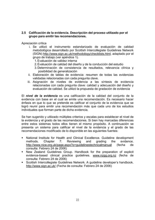 2.5     Calificación de la evidencia. Descripción del proceso utilizado por el
        grupo para emitir las recomendaciones.

Apreciación crítica
      i. Se utilizó el instrumento estandarizado de evaluación de calidad
         metodológica desarrollado por Scottish Intercollegiate Guidelines Network
         (SIGN) http://www.sign.ac.uk/methodology/checklists.html, adaptado por el
         grupo de trabajo (ver apéndice 1).
          1. Evaluación de validez interna
          2. Evaluación de calidad del diseño y de la conducción del estudio
          3. Determinación de consistencia de resultados, relevancia clínica y
             posibilidad de generalización
     ii. Elaboración de tablas de evidencia: resumen de todas las evidencias
         validadas relacionadas con cada pregunta clave.
    iii. Asignación de niveles de evidencia a las síntesis de evidencia
         relacionadas con cada pregunta clave: calidad y adecuación del diseño y
         evaluación de calidad. Se utilizó la propuesta de gradación de evidencia

El nivel de la evidencia es una calificación de la calidad del conjunto de la
evidencia con base en el cual se emite una recomendación. Es necesario hacer
énfasis en que lo que se pretende es calificar el conjunto de la evidencia que se
logró reunir para emitir una recomendación más que cada uno de los estudios
individuales que forman parte de dicha evidencia.

Se han sugerido y utilizado múltiples criterios y escalas para establecer el nivel de
la evidencia y el grado de las recomendaciones. Si bien hay marcadas diferencias
entre estos sistemas todos ellos tienen el mismo propósito. A continuación se
presenta un sistema para calificar el nivel de la evidencia y el grado de las
recomendaciones modificado de lo disponible en las siguientes fuentes:

      National Institute for Health and Clinical Excellence. Guideline development
      methods.      Chapter     7:   Reviewing     and    grading    the    evidence.
      http://www.nice.org.uk/page.aspx?o=guidelinestechnicalmanual       (fecha   de
      consulta: Febrero 24 de 2006)
      New Zealand Guidelines Group. Handbook for the preparation of explicit
      evidence-based clinical practice guidelines. www.nzgg.org.nz (fecha de
      consulta: Febrero 24 de 2006)
      Scottish Intercollegiate Guidelines Network. A guideline developer’s handbook.
      http://www.sign.ac.uk/ (Fecha de consulta: Febrero 24 de 2006)




                                          22
 