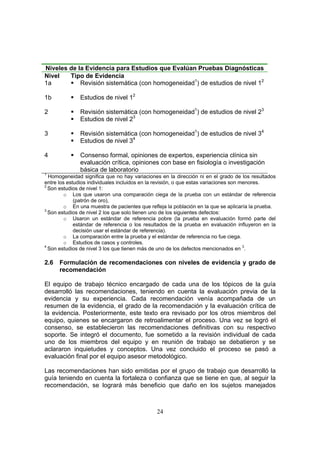 Niveles de la Evidencia para Estudios que Evalúan Pruebas Diagnósticas
Nivel   Tipo de Evidencia
1a          Revisión sistemática (con homogeneidad1) de estudios de nivel 12

1b             Estudios de nivel 12

2              Revisión sistemática (con homogeneidad1) de estudios de nivel 23
               Estudios de nivel 23

3              Revisión sistemática (con homogeneidad1) de estudios de nivel 34
               Estudios de nivel 34

4              Consenso formal, opiniones de expertos, experiencia clínica sin
               evaluación crítica, opiniones con base en fisiología o investigación
               básica de laboratorio
1
  Homogeneidad significa que no hay variaciones en la dirección ni en el grado de los resultados
entre los estudios individuales incluidos en la revisión, o que estas variaciones son menores.
2
  Son estudios de nivel 1:
         o Los que usaron una comparación ciega de la prueba con un estándar de referencia
             (patrón de oro),
         o En una muestra de pacientes que refleja la población en la que se aplicaría la prueba.
3
  Son estudios de nivel 2 los que solo tienen uno de los siguientes defectos:
         o Usaron un estándar de referencia pobre (la prueba en evaluación formó parte del
             estándar de referencia o los resultados de la prueba en evaluación influyeron en la
             decisión usar el estándar de referencia).
         o La comparación entre la prueba y el estándar de referencia no fue ciega.
         o Estudios de casos y controles.
4
  Son estudios de nivel 3 los que tienen más de uno de los defectos mencionados en 3.

2.6   Formulación de recomendaciones con niveles de evidencia y grado de
      recomendación

El equipo de trabajo técnico encargado de cada una de los tópicos de la guía
desarrolló las recomendaciones, teniendo en cuenta la evaluación previa de la
evidencia y su experiencia. Cada recomendación venía acompañada de un
resumen de la evidencia, el grado de la recomendación y la evaluación crítica de
la evidencia. Posteriormente, este texto era revisado por los otros miembros del
equipo, quienes se encargaron de retroalimentar el proceso. Una vez se logró el
consenso, se establecieron las recomendaciones definitivas con su respectivo
soporte. Se integró el documento, fue sometido a la revisión individual de cada
uno de los miembros del equipo y en reunión de trabajo se debatieron y se
aclararon inquietudes y conceptos. Una vez concluido el proceso se pasó a
evaluación final por el equipo asesor metodológico.

Las recomendaciones han sido emitidas por el grupo de trabajo que desarrolló la
guía teniendo en cuenta la fortaleza o confianza que se tiene en que, al seguir la
recomendación, se logrará más beneficio que daño en los sujetos manejados



                                               24
 