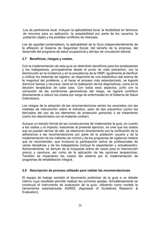 Los de pertinencia local, incluyen la aplicabilidad local, la factibilidad en términos
de recursos para su aplicación, la aceptabilidad por parte de los usuarios, la
población objeto y los posibles conflictos de intereses.

Los de equidad contemplaron, la aplicabilidad de la Guía independientemente de
la afiliación al Sistema de Seguridad Social, del tamaño de la empresa, del
desarrollo del programa de salud ocupacional y del tipo de vinculación laboral.

2.7   Beneficios, riesgos y costos.

Con la implementación de esta guía se obtendrán beneficios para los empleadores
y los trabajadores, principalmente desde el punto de vista preventivo, con la
disminución en la incidencia y en la prevalencia de la HNIR. Igualmente al clarificar
y unificar los sistemas de registro, se dispondrá de una estadística real acerca de
la magnitud del problema, y al hacer el proceso más estandarizado, se logrará
disminuir tiempo y recursos, tanto en la realización de los diagnósticos, como en la
decisión terapéutica de cada caso. Con todos esos aspectos, junto con la
corrección de las condiciones generadoras del riesgo, se logrará contribuir
directamente a reducir los costos por carga de enfermedad en el Sistema de Salud
Colombiano.

Los riesgos de la adopción de las recomendaciones serían los asociados con las
medidas de intervención sobre el individuo, sean de tipo preventivo (como los
derivados del uso de los elementos de protección personal) ó de tratamiento
(como los relacionados con el implante coclear).

Aunque un estudio formal de las consecuencias de implementar la guía, en cuanto
a los costos y el impacto, trasciende al presente ejercicio, se cree que los costos
que se puedan derivar de ello, se relacionan directamente con la verificación de la
adherencia a las recomendaciones por parte de la población usuaria y de la
implementación de los métodos de control y de los programas de vigilancia médica
que se recomiendan, que involucra la participación activa de profesionales de
varias disciplinas y de los trabajadores (incluye la capacitación y actualización).
Adicionalmente, se derivan de la búsqueda activa de casos para la intervención
precoz y oportuna, así como de la aplicación de las opciones terapéuticas.
También se impactaran los costos del sistema por la implementación de
programas de rehabilitación integral.


2.8   Descripción de proceso utilizado para validar las recomendaciones

El equipo de trabajo sometió el documento preliminar de la guía a un debate
interno cuyo resultado permitió realizar los primeros ajustes. Simultáneamente se
construyó el instrumento de evaluación de la guía, utilizando como modelo la
herramienta estandarizada AGREE (Appraisal of Guidelines Research &
Evaluation).



                                         26
 