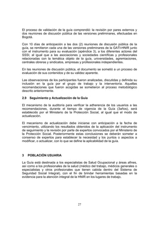 El proceso de validación de la guía comprendió: la revisión por pares externos y
dos reuniones de discusión pública de las versiones preliminares, efectuadas en
Bogotá.

Con 10 días de anticipación a las dos (2) reuniones de discusión pública de la
guía, se remitieron cada una de las versiones preliminares de la GATI-HNIR junto
con el instrumento para su evaluación (apéndice 3), a los diferentes actores del
SSSI, al igual que a las asociaciones y sociedades científicas y profesionales
relacionadas con la temática objeto de la guía, universidades, agremiaciones,
centrales obreras y sindicatos, empresas y profesionales independientes.

En las reuniones de discusión pública, el documento se sometió a un proceso de
evaluación de sus contenidos y de su validez aparente.

Las observaciones de los participantes fueron analizadas, discutidas y definida su
inclusión en la guía por el grupo de trabajo y la interventoría. Aquellas
recomendaciones que fueron acogidas se sometieron al proceso metodológico
descrito anteriormente.

2.9   Seguimiento y Actualización de la Guía

El mecanismo de la auditoría para verificar la adherencia de los usuarios a las
recomendaciones, durante el tiempo de vigencia de la Guía (3años), será
establecido por el Ministerio de la Protección Social, al igual que el modo de
actualización.

El mecanismo de actualización debe iniciarse con anticipación a la fecha de
vencimiento, utilizando los resultados obtenidos de la aplicación del instrumento
de seguimiento y la revisión por parte de expertos convocados por el Ministerio de
la Protección Social. Posteriormente estas conclusiones se deberán someter a
consenso de expertos para establecer la necesidad y los puntos o aspectos a
modificar, o actualizar, con lo que se define la aplicabilidad de la guía.



3     POBLACIÓN USUARIA

La Guía está destinada a los especialistas de Salud Ocupacional y áreas afines,
así como a los profesionales de la salud (médico del trabajo, médicos generales o
especialistas y otros profesionales que tienen cabida dentro del Sistema de
Seguridad Social Integral), con el fin de brindar herramientas basadas en la
evidencia para la atención integral de la HNIR en los lugares de trabajo.




                                       27
 