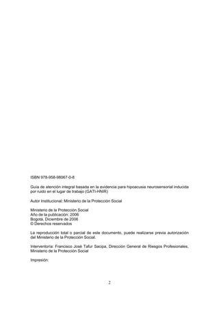 ISBN 978-958-98067-0-8

Guía de atención integral basada en la evidencia para hipoacusia neurosensorial inducida
por ruido en el lugar de trabajo (GATI-HNIR)

Autor Institucional: Ministerio de la Protección Social

Ministerio de la Protección Social
Año de la publicación: 2006
Bogotá, Diciembre de 2006
© Derechos reservados

La reproducción total o parcial de este documento, puede realizarse previa autorización
del Ministerio de la Protección Social.

Interventoría: Francisco José Tafur Sacipa, Dirección General de Riesgos Profesionales,
Ministerio de la Protección Social

Impresión:




                                              2
 