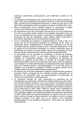 evaluación audiométrica preocupacional, para determinar cambios en los
    umbrales
•   La periodicidad recomendada para el seguimiento de la vigilancia médica es:
    cada 5 años para trabajadores expuestos a niveles de ruido entre 80-<82 dBA
    TWA; anuales para los trabajadores expuestos a niveles de ruido de 82 a 99
    dBA TWA y semestrales para los expuestos a niveles de 100 dBA TWA o más.
•   Para la interpretación de los umbrales auditivos, se recomienda no aplicar
    corrección por presbiacusia para la valoración de casos individuales.
•   Se recomienda el uso de la descripción frecuencial de la curva audiométrica
    con el fin de no excluir ningún cambio en los umbrales, que puede ocurrir con
    el uso de clasificaciones que tienden a promediar los hallazgos de algunas
    frecuencias al resto del audiograma. Estos registros deben conservarse y
    permanecer disponibles para las audiometrías de seguimiento.
•   Si en la audiometría se encuentra un desplazamiento de 15 dB o más, en al
    menos una de las frecuencias evaluadas en cualquiera de los oídos, se
    recomienda repetir inmediatamente la audiometría, verificando que se han
    controlado todas las posibles causas de error. Si persiste descenso de 15 dB
    en alguna de las frecuencias evaluadas, se indicará audiometría tonal de
    confirmación de cambio de umbral auditivo dentro de los siguientes 30 días,
    bajo las mismas condiciones de toma de la audiometría preocupacional.
•   La recuperación de los umbrales es considerada un Cambio de Umbrales
    Auditivos Temporal (CUAT), lo cual indica reforzar el cumplimiento del
    programa de conservación auditiva. Ante persistencia de descenso de
    umbrales se considera puede haber un Cambio de Umbrales Auditivos
    Permanente (CUAP), para lo cual la empresa reevaluará el nivel de exposición
    y las medidas de control implementadas y se realizará remisión para valoración
    clínica por medicina laboral u otorrinolaringología. Si no se tiene duda con
    respecto a los umbrales se procederá a realizar un registro cambio de los
    umbrales para las siguientes audiometrías de seguimiento.
•   Se indica el uso de ayudas diagnósticas auditivas complementarias cuando se
    presentan dudas al respecto de los umbrales auditivos reportados por el
    paciente en la audiometría tonal, sea preocupacional, de confirmación de
    cambio del umbral auditivo o postocupacional.
•   La hipoacusia inducida por ruido ocupacional se caracteriza por ser
    principalmente neurosensorial, afectando las células ciliadas del oído interno.
    Casi siempre bilateral, simétrica y casi nunca produce una pérdida profunda.
    Una vez que la exposición a ruido es descontinuada no se observa progresión
    adicional por la exposición previa a ruido. La pérdida más temprana se observa
    en las frecuencias de 3000, 4000 y 6000 Hz, siendo mayor usualmente en
    4000 Hz. Las frecuencias más altas y las bajas tardan mucho más tiempo en
    verse afectadas. Dadas unas condiciones estables de exposición, las pérdidas
    en 3000, 4000 y 6000 Hz usualmente alcanzan su máximo nivel a los 10 a 15
    años y decrece el riesgo de mayor pérdida en la medida en que los umbrales
    auditivos aumentan. Los casos que no se ajustan a los elementos
    caracterizadores de una pérdida por exposición a ruido deben ser evaluados
    individualmente.


                                        33
 