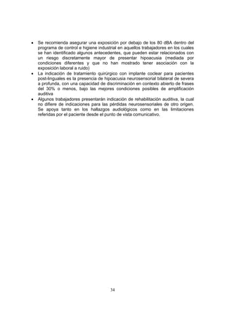 •   Se recomienda asegurar una exposición por debajo de los 80 dBA dentro del
    programa de control e higiene industrial en aquellos trabajadores en los cuales
    se han identificado algunos antecedentes, que pueden estar relacionados con
    un riesgo discretamente mayor de presentar hipoacusia (mediada por
    condiciones diferentes y que no han mostrado tener asociación con la
    exposición laboral a ruido)
•   La indicación de tratamiento quirúrgico con implante coclear para pacientes
    post-linguales es la presencia de hipoacusia neurosensorial bilateral de severa
    a profunda, con una capacidad de discriminación en contexto abierto de frases
    del 30% o menos, bajo las mejores condiciones posibles de amplificación
    auditiva
•   Algunos trabajadores presentarán indicación de rehabilitación auditiva, la cual
    no difiere de indicaciones para las pérdidas neurosensoriales de otro origen.
    Se apoya tanto en los hallazgos audiológicos como en las limitaciones
    referidas por el paciente desde el punto de vista comunicativo.




                                        34
 