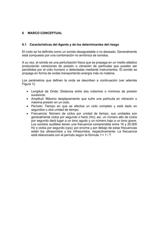 6     MARCO CONCEPTUAL


6.1       Características del Agente y de los determinantes del riesgo

El ruido se ha definido como un sonido desagradable o no deseado. Generalmente
está compuesto por una combinación no armónica de sonidos.

A su vez, el sonido es una perturbación física que se propaga en un medio elástico
produciendo variaciones de presión o vibración de partículas que pueden ser
percibidas por el oído humano o detectadas mediante instrumentos. El sonido se
propaga en forma de ondas transportando energía más no materia.

Los parámetros que definen la onda se describen a continuación (ver además
Figura 1):

      •    Longitud de Onda: Distancia entre dos máximos o mínimos de presión
           sucesivos.
      •    Amplitud: Máximo desplazamiento que sufre una partícula en vibración o
           máxima presión en un ciclo.
      •    Período: Tiempo en que se efectúa un ciclo completo y está dado en
           segundos u otra unidad de tiempo.
      •    Frecuencia: Número de ciclos por unidad de tiempo, sus unidades son
           generalmente ciclos por segundo o hertz (Hz); así, un número alto de ciclos
           por segundo dará lugar a un tono agudo y un número bajo a un tono grave.
           Los sonidos audibles tienen una frecuencia comprendida entre 16 y 20.000
           Hz o ciclos por segundo (cps); por encima y por debajo de estas frecuencias
           están los ultrasonidos y los infrasonidos, respectivamente. La frecuencia
           está relacionada con el período según la fórmula: f = 1 / T
 