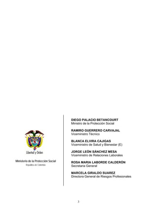 DIEGO PALACIO BETANCOURT
                                     Ministro de la Protección Social

                                     RAMIRO GUERRERO CARVAJAL
                                     Viceministro Técnico

                                     BLANCA ELVIRA CAJIGAS
                                     Viceministro de Salud y Bienestar (E)

                                     JORGE LEÓN SÁNCHEZ MESA
                                     Viceministro de Relaciones Laborales
Ministerio de la Protección Social   ROSA MARIA LABORDE CALDERÓN
        República de Colombia
                                     Secretaria General

                                     MARCELA GIRALDO SUAREZ
                                     Directora General de Riesgos Profesionales




                                         3
 