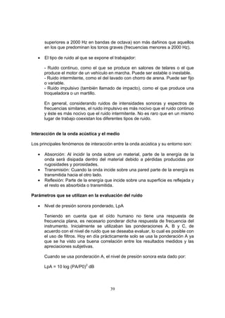 superiores a 2000 Hz en bandas de octava) son más dañinos que aquellos
       en los que predominan los tonos graves (frecuencias menores a 2000 Hz).

   •   El tipo de ruido al que se expone el trabajador:

       - Ruido continuo, como el que se produce en salones de telares o el que
       produce el motor de un vehículo en marcha. Puede ser estable o inestable.
       - Ruido intermitente, como el del lavado con chorro de arena. Puede ser fijo
       o variable.
       - Ruido impulsivo (también llamado de impacto), como el que produce una
       troqueladora o un martillo.

       En general, considerando ruidos de intensidades sonoras y espectros de
       frecuencias similares, el ruido impulsivo es más nocivo que el ruido continuo
       y éste es más nocivo que el ruido intermitente. No es raro que en un mismo
       lugar de trabajo coexistan los diferentes tipos de ruido.


Interacción de la onda acústica y el medio

Los principales fenómenos de interacción entre la onda acústica y su entorno son:

   •   Absorción: Al incidir la onda sobre un material, parte de la energía de la
       onda será disipada dentro del material debido a pérdidas producidas por
       rugosidades y porosidades.
   •   Transmisión: Cuando la onda incide sobre una pared parte de la energía es
       transmitida hacia el otro lado.
   •   Reflexión: Parte de la energía que incide sobre una superficie es reflejada y
       el resto es absorbida o transmitida.

Parámetros que se utilizan en la evaluación del ruido

   •   Nivel de presión sonora ponderado, LpA

       Teniendo en cuenta que el oído humano no tiene una respuesta de
       frecuencia plana, es necesario ponderar dicha respuesta de frecuencia del
       instrumento. Inicialmente se utilizaban las ponderaciones A, B y C, de
       acuerdo con el nivel de ruido que se deseaba evaluar, lo cual es posible con
       el uso de filtros. Hoy en día prácticamente solo se usa la ponderación A ya
       que se ha visto una buena correlación entre los resultados medidos y las
       apreciaciones subjetivas.

       Cuando se usa ponderación A, el nivel de presión sonora esta dado por:

       LpA = 10 log (PA/P0)2 dB




                                         39
 