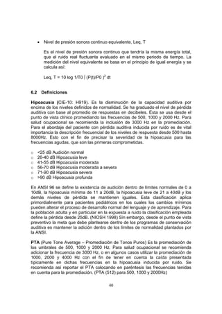 •    Nivel de presión sonora continuo equivalente, Leq, T

           Es el nivel de presión sonora continuo que tendría la misma energía total,
           que el ruido real fluctuante evaluado en el mismo periodo de tiempo. La
           medición del nivel equivalente se basa en el principio de igual energía y se
           calcula así:

           Leq, T = 10 log 1/T0 ∫ (P(t)/P0 )2 dt


6.2       Definiciones

Hipoacusia (CIE-10: H919). Es la disminución de la capacidad auditiva por
encima de los niveles definidos de normalidad. Se ha graduado el nivel de pérdida
auditiva con base al promedio de respuestas en decibeles. Esta se usa desde el
punto de vista clínico promediando las frecuencias de 500, 1000 y 2000 Hz. Para
salud ocupacional se recomienda la inclusión de 3000 Hz en la promediación.
Para el abordaje del paciente con pérdida auditiva inducida por ruido es de vital
importancia la descripción frecuencial de los niveles de respuesta desde 500 hasta
8000Hz. Esto con el fin de precisar la severidad de la hipoacusia para las
frecuencias agudas, que son las primeras comprometidas.

o     <25 dB Audición normal
o     26-40 dB Hipoacusia leve
o     41-55 dB Hipoacusia moderada
o     56-70 dB Hipoacusia moderada a severa
o     71-90 dB Hipoacusia severa
o     >90 dB Hipoacusia profunda

En ANSI 96 se define la existencia de audición dentro de límites normales de 0 a
10dB, la hipoacusia mínima de 11 a 20dB, la hipoacusia leve de 21 a 40dB y los
demás niveles de pérdida se mantienen iguales. Esta clasificación aplica
primordialmente para pacientes pediátricos en los cuales los cambios mínimos
pueden alterar el proceso de desarrollo normal del lenguaje y de aprendizaje. Para
la población adulta y en particular en la expuesta a ruido la clasificación empleada
define la pérdida desde 25dB. (NIOSH 1998) Sin embargo, desde el punto de vista
preventivo la meta que debe plantearse dentro de los programas de conservación
auditiva es mantener la adición dentro de los límites de normalidad plantados por
la ANSI.

PTA (Pure Tone Average – Promediación de Tonos Puros) Es la promediación de
los umbrales de 500, 1000 y 2000 Hz. Para salud ocupacional se recomienda
adicionar la frecuencia de 3000 Hz, o en algunos casos utilizar la promediación de
1000, 2000 y 4000 Hz con el fin de tener en cuenta la caída presentada
típicamente en dichas frecuencias en la hipoacusia inducida por ruido. Se
recomienda así reportar el PTA colocando en paréntesis las frecuencias tenidas
en cuenta para la promediación. (PTA (512) para 500, 1000 y 2000Hz)

                                               40
 