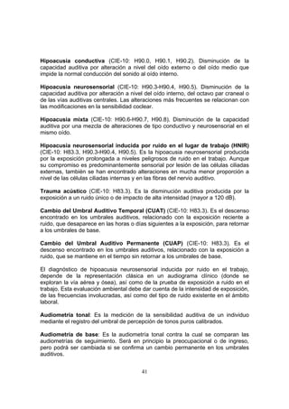 Hipoacusia conductiva (CIE-10: H90.0, H90.1, H90.2). Disminución de la
capacidad auditiva por alteración a nivel del oído externo o del oído medio que
impide la normal conducción del sonido al oído interno.

Hipoacusia neurosensorial (CIE-10: H90.3-H90.4, H90.5). Disminución de la
capacidad auditiva por alteración a nivel del oído interno, del octavo par craneal o
de las vías auditivas centrales. Las alteraciones más frecuentes se relacionan con
las modificaciones en la sensibilidad coclear.

Hipoacusia mixta (CIE-10: H90.6-H90.7, H90.8). Disminución de la capacidad
auditiva por una mezcla de alteraciones de tipo conductivo y neurosensorial en el
mismo oído.

Hipoacusia neurosensorial inducida por ruido en el lugar de trabajo (HNIR)
(CIE-10: H83.3, H90.3-H90.4, H90.5). Es la hipoacusia neurosensorial producida
por la exposición prolongada a niveles peligrosos de ruido en el trabajo. Aunque
su compromiso es predominantemente sensorial por lesión de las células ciliadas
externas, también se han encontrado alteraciones en mucha menor proporción a
nivel de las células ciliadas internas y en las fibras del nervio auditivo.

Trauma acústico (CIE-10: H83.3). Es la disminución auditiva producida por la
exposición a un ruido único o de impacto de alta intensidad (mayor a 120 dB).

Cambio del Umbral Auditivo Temporal (CUAT) (CIE-10: H83.3). Es el descenso
encontrado en los umbrales auditivos, relacionado con la exposición reciente a
ruido, que desaparece en las horas o días siguientes a la exposición, para retornar
a los umbrales de base.

Cambio del Umbral Auditivo Permanente (CUAP) (CIE-10: H83.3). Es el
descenso encontrado en los umbrales auditivos, relacionado con la exposición a
ruido, que se mantiene en el tiempo sin retornar a los umbrales de base.

El diagnóstico de hipoacusia neurosensorial inducida por ruido en el trabajo,
depende de la representación clásica en un audiograma clínico (donde se
exploran la vía aérea y ósea), así como de la prueba de exposición a ruido en el
trabajo. Esta evaluación ambiental debe dar cuenta de la intensidad de exposición,
de las frecuencias involucradas, así como del tipo de ruido existente en el ámbito
laboral.

Audiometría tonal: Es la medición de la sensibilidad auditiva de un individuo
mediante el registro del umbral de percepción de tonos puros calibrados.

Audiometría de base: Es la audiometría tonal contra la cual se comparan las
audiometrías de seguimiento. Será en principio la preocupacional o de ingreso,
pero podrá ser cambiada si se confirma un cambio permanente en los umbrales
auditivos.


                                        41
 