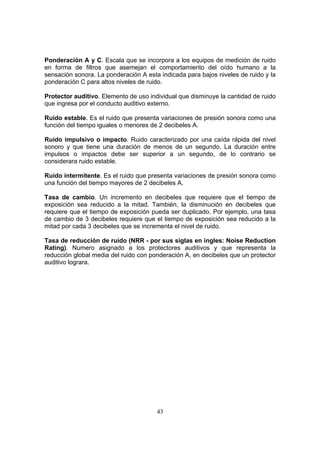 Ponderación A y C. Escala que se incorpora a los equipos de medición de ruido
en forma de filtros que asemejan el comportamiento del oído humano a la
sensación sonora. La ponderación A esta indicada para bajos niveles de ruido y la
ponderación C para altos niveles de ruido.

Protector auditivo. Elemento de uso individual que disminuye la cantidad de ruido
que ingresa por el conducto auditivo externo.

Ruido estable. Es el ruido que presenta variaciones de presión sonora como una
función del tiempo iguales o menores de 2 decibeles A.

Ruido impulsivo o impacto. Ruido caracterizado por una caída rápida del nivel
sonoro y que tiene una duración de menos de un segundo. La duración entre
impulsos o impactos debe ser superior a un segundo, de lo contrario se
considerara ruido estable.

Ruido intermitente. Es el ruido que presenta variaciones de presión sonora como
una función del tiempo mayores de 2 decibeles A.

Tasa de cambio. Un incremento en decibeles que requiere que el tiempo de
exposición sea reducido a la mitad. También, la disminución en decibeles que
requiere que el tiempo de exposición pueda ser duplicado. Por ejemplo, una tasa
de cambio de 3 decibeles requiere que el tiempo de exposición sea reducido a la
mitad por cada 3 decibeles que se incrementa el nivel de ruido.

Tasa de reducción de ruido (NRR - por sus siglas en ingles: Noise Reduction
Rating). Numero asignado a los protectores auditivos y que representa la
reducción global media del ruido con ponderación A, en decibeles que un protector
auditivo lograra.




                                       43
 