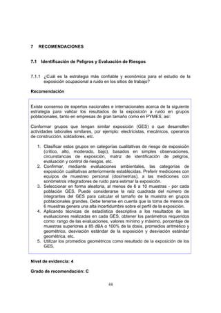7     RECOMENDACIONES


7.1     Identificación de Peligros y Evaluación de Riesgos


7.1.1 ¿Cuál es la estrategia más confiable y económica para el estudio de la
      exposición ocupacional a ruido en los sitios de trabajo?

Recomendación


Existe consenso de expertos nacionales e internacionales acerca de la siguiente
estrategia para validar los resultados de la exposición a ruido en grupos
poblacionales, tanto en empresas de gran tamaño como en PYMES, así:

Conformar grupos que tengan similar exposición (GES) o que desarrollen
actividades laborales similares, por ejemplo: electricistas, mecánicos, operarios
de construcción, soldadores, etc.

      1. Clasificar estos grupos en categorías cualitativas de riesgo de exposición
         (crítico, alto, moderado, bajo), basados en simples observaciones,
         circunstancias de exposición, matriz de identificación de peligros,
         evaluación y control de riesgos, etc.
      2. Confirmar, mediante evaluaciones ambientales, las categorías de
         exposición cualitativas anteriormente establecidas. Preferir mediciones con
         equipos de muestreo personal (dosimetrías), a las mediciones con
         sonómetros integradores de ruido para estimar la exposición.
      3. Seleccionar en forma aleatoria, al menos de 6 a 10 muestras - por cada
         población GES. Puede considerarse la raíz cuadrada del número de
         integrantes del GES para calcular el tamaño de la muestra en grupos
         poblacionales grandes. Debe tenerse en cuenta que la toma de menos de
         6 muestras genera una alta incertidumbre sobre el perfil de la exposición.
      4. Aplicando técnicas de estadística descriptiva a los resultados de las
         evaluaciones realizadas en cada GES, obtener los parámetros requeridos
         como: rango de las evaluaciones, valores mínimo y máximo, porcentaje de
         muestras superiores a 85 dBA o 100% de la dosis, promedios aritmético y
         geométrico, desviación estándar de la exposición y desviación estándar
         geométrica, etc.
      5. Utilizar los promedios geométricos como resultado de la exposición de los
         GES.


Nivel de evidencia: 4

Grado de recomendación: C


                                          44
 