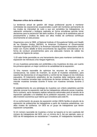Resumen crítico de la evidencia

La tendencia actual de gestión del riesgo profesional apunta a mantener
controladas las exposiciones ocupacionales a partir del monitoreo permanente de
los niveles de intensidad de ruido a que son sometidos los trabajadores. La
valoración ambiental y biológica realizada en forma simultánea permite tomar
decisiones para la prevención del daño auditivo. El apoyo de la estadística para el
procesamiento y análisis de datos con altos niveles de confianza contribuye
enormemente en este proceso

Organismos como la OMS, el National Institute of Occupational Safety and Health
de los Estados Unidos (NIOSH), la American Conference of Governmental
Industrial Hygienists (ACGIH) y la American Industrial Hygiene Association (AIHA)
tratan con mucho detalle el tema encontrando las siguientes coincidencias en la
forma de conducir procedimientos para una adecuada manera de validar los
estudios de higiene de campo.

1) El valor límite permisible es una herramienta clave para mantener controlada la
exposición de individuos a los riesgos higiénicos.

2) Los muestreos personales son preferibles a los muestreos de área, por cuanto
los primeros ejercen un mejor control en la variabilidad de la exposición.

3) Una manera razonable de optimizar los recursos de muestreo y, en
consecuencia, los costos de inversión, es acudir al muestreo estadístico, para
soportar las decisiones en el seguimiento y control de los riesgos en los individuos
expuestos. El tratamiento estadístico de las muestras debe realizarse sobre la
base de muestras tomadas bajo condiciones de tiempo similares. Por ejemplo no
mezclar muestras tomadas durante 8 horas con muestras tomadas durante 2
horas.

El establecimiento de una estrategia de muestreo con criterio estadístico permite
además conocer la exposición real de los trabajadores utilizando pocas muestras.
De lo contrario, sería necesario realizar esfuerzos adicionales para el estudio de la
exposición aplicable a la totalidad de la población expuesta, con la consecuente
alta inversión económica que habría que considerar para este fin.

4) La conformación de grupos de exposición similar (GES) facilita el estudio de la
exposición de poblaciones de trabajadores a partir de muestras estadísticas, con
altos niveles de confianza. Un GES es un grupo de trabajadores que tienen
exposición comparable.

5) Un número razonable de muestras a tomar se basaría en la raíz cuadrada del
número de trabajadores del GES, con un mínimo de 6. Así por ejemplo, para un
GES de 49 trabajadores se necesitarían 7 muestras, 81 trabajadores necesitan 9,



                                         45
 