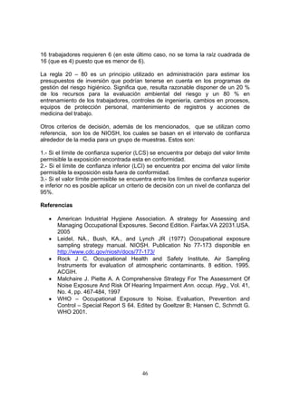 16 trabajadores requieren 6 (en este último caso, no se toma la raíz cuadrada de
16 (que es 4) puesto que es menor de 6).

La regla 20 – 80 es un principio utilizado en administración para estimar los
presupuestos de inversión que podrían tenerse en cuenta en los programas de
gestión del riesgo higiénico. Significa que, resulta razonable disponer de un 20 %
de los recursos para la evaluación ambiental del riesgo y un 80 % en
entrenamiento de los trabajadores, controles de ingeniería, cambios en procesos,
equipos de protección personal, mantenimiento de registros y acciones de
medicina del trabajo.

Otros criterios de decisión, además de los mencionados, que se utilizan como
referencia, son los de NIOSH, los cuales se basan en el intervalo de confianza
alrededor de la media para un grupo de muestras. Estos son:

1.- Si el límite de confianza superior (LCS) se encuentra por debajo del valor limite
permisible la exposición encontrada esta en conformidad.
2.- Si el límite de confianza inferior (LCI) se encuentra por encima del valor límite
permisible la exposición esta fuera de conformidad.
3.- Si el valor límite permisible se encuentra entre los límites de confianza superior
e inferior no es posible aplicar un criterio de decisión con un nivel de confianza del
95%.

Referencias

   •   American Industrial Hygiene Association. A strategy for Assessing and
       Managing Occupational Exposures. Second Edition. Fairfax.VA 22031.USA.
       2005
   •   Leidel, NA., Bush, KA., and Lynch JR (1977) Occupational exposure
       sampling strategy manual. NIOSH. Publication No 77-173 disponible en
       http://www.cdc.gov/niosh/docs/77-173/
   •   Rock J C. Occupational Health and Safety Institute, Air Sampling
       Instruments for evaluation of atmospheric contaminants. 8 edition. 1995.
       ACGIH.
   •   Malchaire J. Piette A. A Comprehensive Strategy For The Assessment Of
       Noise Exposure And Risk Of Hearing Impairment Ann. occup. Hyg., Vol. 41,
       No. 4, pp. 467-484, 1997
   •   WHO – Occupational Exposure to Noise. Evaluation, Prevention and
       Control – Special Report S 64. Edited by Goeltzer B; Hansen C, Schrndt G.
       WHO 2001.




                                         46
 