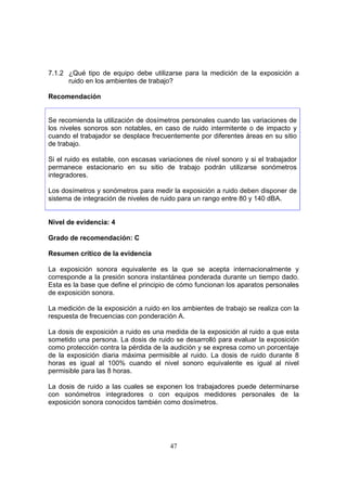 7.1.2 ¿Qué tipo de equipo debe utilizarse para la medición de la exposición a
      ruido en los ambientes de trabajo?

Recomendación


Se recomienda la utilización de dosímetros personales cuando las variaciones de
los niveles sonoros son notables, en caso de ruido intermitente o de impacto y
cuando el trabajador se desplace frecuentemente por diferentes áreas en su sitio
de trabajo.

Si el ruido es estable, con escasas variaciones de nivel sonoro y si el trabajador
permanece estacionario en su sitio de trabajo podrán utilizarse sonómetros
integradores.

Los dosímetros y sonómetros para medir la exposición a ruido deben disponer de
sistema de integración de niveles de ruido para un rango entre 80 y 140 dBA.


Nivel de evidencia: 4

Grado de recomendación: C

Resumen crítico de la evidencia

La exposición sonora equivalente es la que se acepta internacionalmente y
corresponde a la presión sonora instantánea ponderada durante un tiempo dado.
Esta es la base que define el principio de cómo funcionan los aparatos personales
de exposición sonora.

La medición de la exposición a ruido en los ambientes de trabajo se realiza con la
respuesta de frecuencias con ponderación A.

La dosis de exposición a ruido es una medida de la exposición al ruido a que esta
sometido una persona. La dosis de ruido se desarrolló para evaluar la exposición
como protección contra la pérdida de la audición y se expresa como un porcentaje
de la exposición diaria máxima permisible al ruido. La dosis de ruido durante 8
horas es igual al 100% cuando el nivel sonoro equivalente es igual al nivel
permisible para las 8 horas.

La dosis de ruido a las cuales se exponen los trabajadores puede determinarse
con sonómetros integradores o con equipos medidores personales de la
exposición sonora conocidos también como dosímetros.




                                        47
 