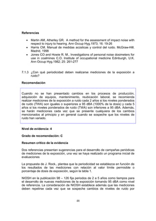 Referencias

   •   Martin AM, Atherley GR. A method for the assessment of impact noise with
       respect to injury to hearing. Ann Occup Hyg.1973; 16: 19-26
   •   Harris CM. Manual de medidas acústicas y control del ruido. McGraw-Hill.
       Madrid, 1998
   •   Jones CO and Howie R. M.. Investigations of personal noise dosimeters for
       use in coalmines C.O. Institute of occupational medicine Edinburgh, U.K.
       Ann Occup Hyg.1982; 25: 261-277


7.1.3 ¿Con qué periodicidad deben realizarse mediciones de la exposición a
      ruido?

Recomendación


Cuando no se han presentado cambios en los procesos de producción,
adquisición de equipos, mantenimiento, reubicación laboral, se recomienda
realizar mediciones de la exposición a ruido cada 2 años si los niveles ponderados
de ruido (TWA) son iguales o superiores a 95 dBA (1000% de la dosis) y cada 5
años si los niveles ponderados de ruido (TWA) son inferiores a 95 dBA. Además,
se harán mediciones cada vez que se presente cualquiera de los cambios
mencionados al principio y en general cuando se sospeche que los niveles de
ruido han variado.


Nivel de evidencia: 4

Grado de recomendación: C

Resumen crítico de la evidencia

Dos referencias presentan sugerencias para el desarrollo de campañas periódicas
de mediciones de la exposición, una vez se haya realizado un programa inicial de
evaluaciones

La propuesta de J. Rock., plantea que la periodicidad se establezca en función de
los resultados de las mediciones con relación al valor límite permisible o
porcentaje de dosis de exposición, según la tabla 1.

NIOSH en la publicación 98 – 126 fija periodos de 2 a 5 años como tiempos para
el desarrollo de nuevas mediciones de la exposición tomando 95 dBA como nivel
de referencia. La consideración de NIOSH establece además que las mediciones
deben repetirse cada vez que se sospeche cambios de niveles de ruido por


                                       48
 