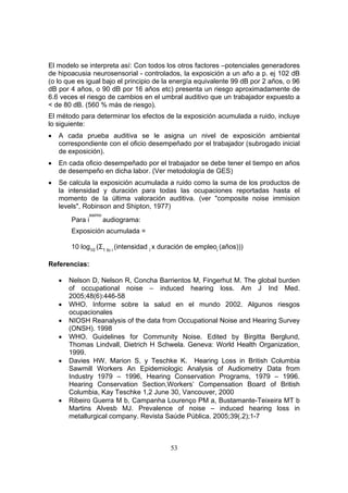 El modelo se interpreta así: Con todos los otros factores –potenciales generadores
de hipoacusia neurosensorial - controlados, la exposición a un año a p. ej 102 dB
(o lo que es igual bajo el principio de la energía equivalente 99 dB por 2 años, o 96
dB por 4 años, o 90 dB por 16 años etc) presenta un riesgo aproximadamente de
6.6 veces el riesgo de cambios en el umbral auditivo que un trabajador expuesto a
< de 80 dB. (560 % más de riesgo).
El método para determinar los efectos de la exposición acumulada a ruido, incluye
lo siguiente:
•   A cada prueba auditiva se le asigna un nivel de exposición ambiental
    correspondiente con el oficio desempeñado por el trabajador (subrogado inicial
    de exposición).
•   En cada oficio desempeñado por el trabajador se debe tener el tiempo en años
    de desempeño en dicha labor. (Ver metodología de GES)
•   Se calcula la exposición acumulada a ruido como la suma de los productos de
    la intensidad y duración para todas las ocupaciones reportadas hasta el
    momento de la última valoración auditiva. (ver "composite noise immision
    levels", Robinson and Shipton, 1977)
              esimo
        Para i        audiograma:
        Exposición acumulada =

        10 log10 (Σ1 to i (intensidad i x duración de empleoi (años)))

Referencias:

    •   Nelson D, Nelson R, Concha Barrientos M, Fingerhut M. The global burden
        of occupational noise – induced hearing loss. Am J Ind Med.
        2005;48(6):446-58
    •   WHO. Informe sobre la salud en el mundo 2002. Algunos riesgos
        ocupacionales
    •   NIOSH Reanalysis of the data from Occupational Noise and Hearing Survey
        (ONSH). 1998
    •   WHO. Guidelines for Community Noise. Edited by Birgitta Berglund,
        Thomas Lindvall, Dietrich H Schwela. Geneva: World Health Organization,
        1999.
    •   Davies HW, Marion S, y Teschke K. Hearing Loss in British Columbia
        Sawmill Workers An Epidemiologic Analysis of Audiometry Data from
        Industry 1979 – 1996, Hearing Conservation Programs, 1979 – 1996.
        Hearing Conservation Section,Workers’ Compensation Board of British
        Columbia, Kay Teschke 1,2 June 30, Vancouver, 2000
    •   Ribeiro Guerra M b, Campanha Lourenço PM a, Bustamante-Teixeira MT b
        Martins Alvesb MJ. Prevalence of noise – induced hearing loss in
        metallurgical company. Revista Saúde Pública. 2005;39(.2);1-7



                                           53
 