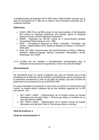 el establecimiento del estándar ISO R 1999. Suter (1992) también concluyó que la
tasa de intercambio de 3 dBA era el método más firmemente soportado por la
evidencia científica.

Referencias

   •   ACGIH. 2006 TLVs and BEIs based on the documentation of the threshold
       limit values for chemical substances and physical agents & biological
       exposure indices. ACGIH Signatures Publications.
   •   NIOSH - Publication No. 98-126. Criteria for a recommended standard
       Occupational Noise Exposure June, 1998.
   •   WHO – Occupational Exposure to Noise. Evaluation, Prevention and
       Control – Special Report S 64. Edited by Goeltzer B; Hansen C, Schrndt G.
       WHO 2001.
   •   Suter, AH. 1992. Communication and Job Performance in Noise: A Review.
       American Speech-Language Hearing Association Monographs, No.28.
       Washington, DC: ASHA.


7.1.6 ¿Cuáles son los métodos y procedimientos recomendados para la
      evaluación de la exposición ocupacional a ruido en los sitios de trabajo?

Recomendación


Se recomienda tener en cuenta el estándar que para el momento sea el más
actualizado en la definición de los métodos y procedimientos para la evaluación de
la exposición ocupacional a ruido en los sitios de trabajo, que para la fecha de
elaboración de la presente Guía es el ISO 9612:1997.

En casos especiales de exposición a ruido como en centros de comunicación (call
center), se sugiere aplicar cualquiera de los dos métodos sugeridos por la ISO
para este fin , así :

   •   ISO 11904-1 (2000), – Determinación de la emisión sonora de fuentes
       colocadas cerca del oído. Parte 1- Técnica que utiliza un micrófono en un
       oído real (Técnica MIRE)
   •   ISO 11904-2 (2000), – Determinación de la emisión sonora de fuentes
       colocadas cerca del oído. Parte 2- Técnica que utiliza un maniquí.


Nivel de evidencia: 4

Grado de recomendación: C




                                       56
 