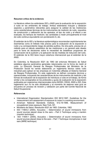 Resumen crítico de la evidencia

La literatura refiere los estándares ISO y ANSI para la evaluación de la exposición
a ruido en los ambientes de trabajo. Ambos estándares incluyen y destacan
aspectos y parámetros relevantes para asegurar la calidad de las mediciones
como características técnicas de los instrumentos de medición de ruido, requisitos
de construcción y calibración de los aparatos, el tipo de ruido y el efecto a ser
evaluado, los tiempos de medición, las cantidades a medir principalmente el nivel
de ruido continuo equivalente con ponderación A, etc.

El estándar de la ISO y la literatura epidemiológica recomiendan explícitamente las
dosimetrías como el método más preciso para la evaluación de la exposición a
ruido y su correspondiente riesgo de pérdida auditiva. De otra parte, precisa de un
método para el cálculo estadístico de las mediciones y en general está ideado
para la toma de decisiones sobre la necesidad de establecer programas de
conservación de la audición y la aplicación de las medidas de reducción del ruido.
El estándar de la ISO tiene mayor cobertura internacional que el estándar de la
ANSI.

En Colombia, la Resolución 8321 de 1983 del entonces Ministerio de Salud
establece algunos parámetros generales relacionados con la forma de medir el
ruido. La Dirección General de Riesgos Profesionales del Ministerio de la
Protección Social ha venido elaborando un reglamento técnico sobre ruido
industrial para aplicar en las empresas en Colombia afiliadas al Sistema General
de Riesgos Profesionales. En este reglamento se definen conceptos técnicos y
operacionales, incluyendo las características de los instrumentos de medición y las
formas de evaluación de la exposición de individuos a ruido en el trabajo, de forma
similar a los consignados en los protocolos y guías de evaluación de la exposición
publicados por organismos internacionales como NIOSH, OSHA, ANSI e ISO. Este
reglamento aun no ha sido oficializado y al momento de elaborar esta guía se
encuentra en proceso de revisión y validación por parte del Comité Nacional de
Salud Ocupacional.

Referencias

•   International Organization Standarization ISO 9612:1997. Guidelines for the
    measurement and assessment of exposure to noise in a working environment.
•   American National Standards Institute, S12.19-1996. Measurement of
    occupational noise exposure. New York, NY.
•   Ministerio de Salud. Resolución 8321 de 1983. Colombia, 1983
•   ISO 11904-2 (2000), Acoustics – Determination of sound immissions from
    sound sources placed close to the ears – Part 2 Technique using a manikin
    (manikin technique)
•    ISO 11904-1 (2000), Acoustics – Determination of sound immissions from
    sound sources placed close to the ears – Part 1 Technique microphones in real
    ears (MIRE technique)


                                        57
 