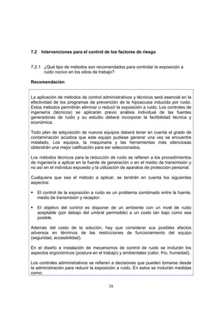 7.2    Intervenciones para el control de los factores de riesgo


7.2.1 ¿Qué tipo de métodos son recomendados para controlar la exposición a
      ruido nocivo en los sitios de trabajo?

Recomendación


La aplicación de métodos de control administrativos y técnicos será esencial en la
efectividad de los programas de prevención de la hipoacusia inducida por ruido.
Estos métodos permitirán eliminar o reducir la exposición a ruido. Los controles de
ingeniería (técnicos) se aplicarán previo análisis individual de las fuentes
generadoras de ruido y su estudio deberá incorporar la factibilidad técnica y
económica.

Todo plan de adquisición de nuevos equipos deberá tener en cuenta el grado de
contaminación acústica que este equipo pudiese generar una vez se encuentre
instalado. Los equipos, la maquinaria y las herramientas más silenciosas
obtendrán una mejor calificación para ser seleccionados.

Los métodos técnicos para la reducción de ruido se refieren a los procedimientos
de ingeniería a aplicar en la fuente de generación o en el medio de transmisión y
no así en el individuo expuesto y la utilización de aparatos de protección personal.

Cualquiera que sea el método a aplicar, se tendrán en cuenta los siguientes
aspectos:

      El control de la exposición a ruido es un problema combinado entre la fuente,
      medio de transmisión y receptor.

      El objetivo del control es disponer de un ambiente con un nivel de ruido
      aceptable (por debajo del umbral permisible) a un costo tan bajo como sea
      posible.

Además del costo de la solución, hay que considerar sus posibles efectos
adversos en términos de las restricciones de funcionamiento del equipo
(seguridad, accesibilidad).

En el diseño e instalación de mecanismos de control de ruido se incluirán los
aspectos ergonómicos (postura en el trabajo) y ambientales (calor, frío, humedad).

Los controles administrativos se refieren a decisiones que pueden tomarse desde
la administración para reducir la exposición a ruido. En estos se incluirán medidas
como:


                                         58
 