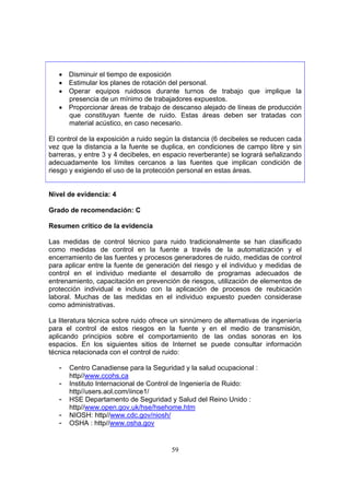 • Disminuir el tiempo de exposición
   • Estimular los planes de rotación del personal.
   • Operar equipos ruidosos durante turnos de trabajo que implique la
     presencia de un mínimo de trabajadores expuestos.
   • Proporcionar áreas de trabajo de descanso alejado de líneas de producción
     que constituyan fuente de ruido. Estas áreas deben ser tratadas con
     material acústico, en caso necesario.

El control de la exposición a ruido según la distancia (6 decibeles se reducen cada
vez que la distancia a la fuente se duplica, en condiciones de campo libre y sin
barreras, y entre 3 y 4 decibeles, en espacio reverberante) se logrará señalizando
adecuadamente los límites cercanos a las fuentes que implican condición de
riesgo y exigiendo el uso de la protección personal en estas áreas.


Nivel de evidencia: 4

Grado de recomendación: C

Resumen crítico de la evidencia

Las medidas de control técnico para ruido tradicionalmente se han clasificado
como medidas de control en la fuente a través de la automatización y el
encerramiento de las fuentes y procesos generadores de ruido, medidas de control
para aplicar entre la fuente de generación del riesgo y el individuo y medidas de
control en el individuo mediante el desarrollo de programas adecuados de
entrenamiento, capacitación en prevención de riesgos, utilización de elementos de
protección individual e incluso con la aplicación de procesos de reubicación
laboral. Muchas de las medidas en el individuo expuesto pueden considerase
como administrativas.

La literatura técnica sobre ruido ofrece un sinnúmero de alternativas de ingeniería
para el control de estos riesgos en la fuente y en el medio de transmisión,
aplicando principios sobre el comportamiento de las ondas sonoras en los
espacios. En los siguientes sitios de Internet se puede consultar información
técnica relacionada con el control de ruido:

   -   Centro Canadiense para la Seguridad y la salud ocupacional :
       http//www.ccohs.ca
   -   Instituto Internacional de Control de Ingeniería de Ruido:
       http//users.aol.com/iince1/
   -   HSE Departamento de Seguridad y Salud del Reino Unido :
       http//www.open.gov.uk/hse/hsehome.htm
   -   NIOSH: http//www.cdc.gov/niosh/
   -   OSHA : http//www.osha.gov


                                        59
 