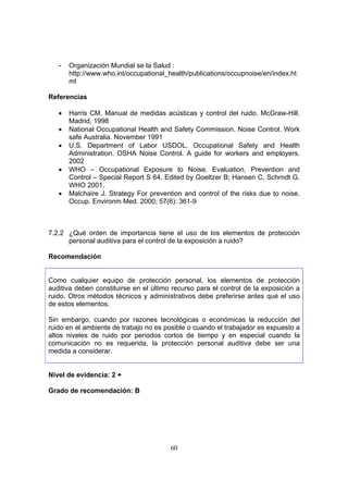 -   Organización Mundial se la Salud :
       http://www.who.int/occupational_health/publications/occupnoise/en/index.ht
       ml

Referencias

   •   Harris CM. Manual de medidas acústicas y control del ruido. McGraw-Hill.
       Madrid, 1998
   •   National Occupational Health and Safety Commission. Noise Control. Work
       safe Australia. November 1991
   •   U.S. Department of Labor USDOL. Occupational Safety and Health
       Administration. OSHA Noise Control. A guide for workers and employers.
       2002
   •   WHO – Occupational Exposure to Noise. Evaluation, Prevention and
       Control – Special Report S 64. Edited by Goeltzer B; Hansen C, Schrndt G.
       WHO 2001.
   •   Malchaire J. Strategy For prevention and control of the risks due to noise.
       Occup. Environm Med. 2000; 57(6): 361-9



7.2.2 ¿Qué orden de importancia tiene el uso de los elementos de protección
      personal auditiva para el control de la exposición a ruido?

Recomendación


Como cualquier equipo de protección personal, los elementos de protección
auditiva deben constituirse en el último recurso para el control de la exposición a
ruido. Otros métodos técnicos y administrativos debe preferirse antes que el uso
de estos elementos.

Sin embargo, cuando por razones tecnológicas o económicas la reducción del
ruido en el ambiente de trabajo no es posible o cuando el trabajador es expuesto a
altos niveles de ruido por periodos cortos de tiempo y en especial cuando la
comunicación no es requerida, la protección personal auditiva debe ser una
medida a considerar.


Nivel de evidencia: 2 +

Grado de recomendación: B




                                        60
 