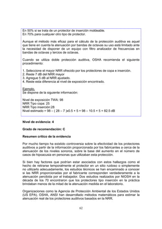 En 50% si se trata de un protector de inserción moldeable.
En 70% para cualquier otro tipo de protector.

Aunque el método más eficaz para el cálculo de la protección auditiva es aquel
que tiene en cuenta la atenuación por bandas de octavas su uso está limitado ante
la necesidad de disponer de un equipo con filtro analizador de frecuencias en
bandas de octavas y tercios de octavas.

Cuando se utiliza doble protección auditiva, OSHA recomienda el siguiente
procedimiento:

1. Seleccione el mayor NRR ofrecido por los protectores de copa e inserción.
2. Reste 7 dB del NRR mayor
3. Agregue 5 dB al NRR ajustado.
4. Reste esta diferencia al nivel de exposición encontrado.

Ejemplo.
Se dispone de la siguiente información:

Nivel de exposición TWA: 98
NRR Tipo copa: 25
NRR Tipo inserción:28
Nivel estimado = 98 – ( 28 – 7 )x0.5 + 5 = 98 – 10.5 + 5 = 82.5 dB


Nivel de evidencia: 4

Grado de recomendación: C

Resumen crítico de la evidencia

Por mucho tiempo ha existido controversia sobre la efectividad de los protectores
auditivos a partir de la información proporcionada por los fabricantes a cerca de la
atenuación de los niveles sonoros, sobre la base del aumento en el número de
casos de hipoacusia en personas que utilizaban esta protección.

Si bien hay factores que podrían estar asociados con estos hallazgos como el
hecho de retirarse temporalmente el protector en un sitio ruidoso o simplemente
no utilizarlo adecuadamente, los estudios técnicos se han encaminado a conocer
si las NRR proporcionadas por el fabricante corresponden verdaderamente a la
atenuación percibida por el trabajador. Dos estudios realizados por NIOSH en la
década de los 70 encontraron que los protectores tipo inserción en la práctica
brindaban menos de la mitad de la atenuación medida en el laboratorio.

Organizaciones como la Agencia de Protección Ambiental de los Estados Unidos
(US EPA), OSHA, ANSI han desarrollado métodos matemáticos para estimar la
atenuación real de los protectores auditivos basados en la NRR.


                                          62
 