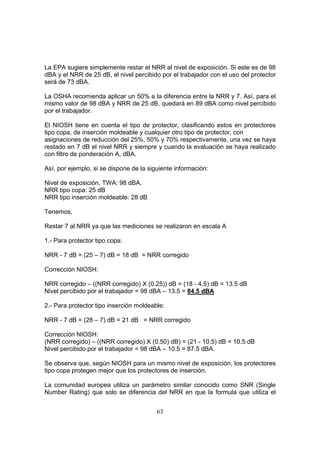 La EPA sugiere simplemente restar el NRR al nivel de exposición. Si este es de 98
dBA y el NRR de 25 dB, el nivel percibido por el trabajador con el uso del protector
será de 73 dBA.

La OSHA recomienda aplicar un 50% a la diferencia entre la NRR y 7. Así, para el
mismo valor de 98 dBA y NRR de 25 dB, quedará en 89 dBA como nivel percibido
por el trabajador.

El NIOSH tiene en cuenta el tipo de protector, clasificando estos en protectores
tipo copa, de inserción moldeable y cualquier otro tipo de protector, con
asignaciones de reducción del 25%, 50% y 70% respectivamente, una vez se haya
restado en 7 dB el nivel NRR y siempre y cuando la evaluación se haya realizado
con filtro de ponderación A, dBA.

Así, por ejemplo, si se dispone de la siguiente información:

Nivel de exposición, TWA: 98 dBA.
NRR tipo copa: 25 dB
NRR tipo inserción moldeable: 28 dB

Tenemos,

Restar 7 al NRR ya que las mediciones se realizaron en escala A

1.- Para protector tipo copa:

NRR - 7 dB = (25 – 7) dB = 18 dB = NRR corregido

Corrección NIOSH:

NRR corregido – ((NRR corregido) X (0.25)) dB = (18 - 4.5) dB = 13.5 dB
Nivel percibido por el trabajador = 98 dBA – 13.5 = 84.5 dBA

2.- Para protector tipo inserción moldeable:

NRR - 7 dB = (28 – 7) dB = 21 dB = NRR corregido

Corrección NIOSH:
(NRR corregido) – ((NRR corregido) X (0.50) dB) = (21 - 10.5) dB = 10.5 dB
Nivel percibido por el trabajador = 98 dBA – 10.5 = 87.5 dBA.

Se observa que, según NIOSH para un mismo nivel de exposición, los protectores
tipo copa protegen mejor que los protectores de inserción.

La comunidad europea utiliza un parámetro similar conocido como SNR (Single
Number Rating) que solo se diferencia del NRR en que la formula que utiliza el


                                         63
 