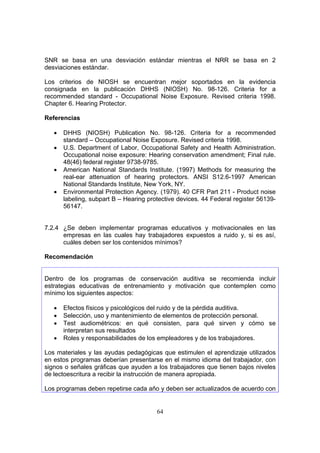 SNR se basa en una desviación estándar mientras el NRR se basa en 2
desviaciones estándar.

Los criterios de NIOSH se encuentran mejor soportados en la evidencia
consignada en la publicación DHHS (NIOSH) No. 98-126. Criteria for a
recommended standard - Occupational Noise Exposure. Revised criteria 1998.
Chapter 6. Hearing Protector.

Referencias

   •   DHHS (NIOSH) Publication No. 98-126. Criteria for a recommended
       standard – Occupational Noise Exposure. Revised criteria 1998.
   •   U.S. Department of Labor, Occupational Safety and Health Administration.
       Occupational noise exposure: Hearing conservation amendment; Final rule.
       48(46) federal register 9738-9785.
   •   American National Standards Institute. (1997) Methods for measuring the
       real-ear attenuation of hearing protectors. ANSI S12.6-1997 American
       National Standards Institute, New York, NY.
   •   Environmental Protection Agency. (1979). 40 CFR Part 211 - Product noise
       labeling, subpart B – Hearing protective devices. 44 Federal register 56139-
       56147.


7.2.4 ¿Se deben implementar programas educativos y motivacionales en las
      empresas en las cuales hay trabajadores expuestos a ruido y, si es así,
      cuáles deben ser los contenidos mínimos?

Recomendación


Dentro de los programas de conservación auditiva se recomienda incluir
estrategias educativas de entrenamiento y motivación que contemplen como
mínimo los siguientes aspectos:

   •   Efectos físicos y psicológicos del ruido y de la pérdida auditiva.
   •   Selección, uso y mantenimiento de elementos de protección personal.
   •   Test audiométricos: en qué consisten, para qué sirven y cómo se
       interpretan sus resultados
   •   Roles y responsabilidades de los empleadores y de los trabajadores.

Los materiales y las ayudas pedagógicas que estimulen el aprendizaje utilizados
en estos programas deberían presentarse en el mismo idioma del trabajador, con
signos o señales gráficas que ayuden a los trabajadores que tienen bajos niveles
de lectoescritura a recibir la instrucción de manera apropiada.

Los programas deben repetirse cada año y deben ser actualizados de acuerdo con


                                        64
 