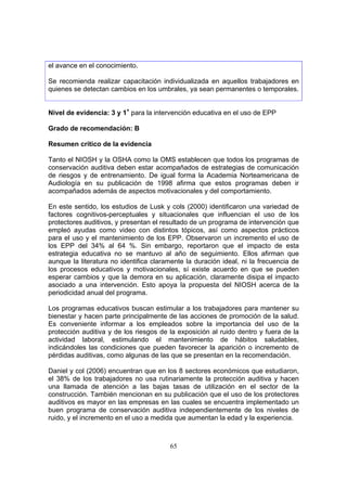 el avance en el conocimiento.

Se recomienda realizar capacitación individualizada en aquellos trabajadores en
quienes se detectan cambios en los umbrales, ya sean permanentes o temporales.


Nivel de evidencia: 3 y 1+ para la intervención educativa en el uso de EPP

Grado de recomendación: B

Resumen crítico de la evidencia

Tanto el NIOSH y la OSHA como la OMS establecen que todos los programas de
conservación auditiva deben estar acompañados de estrategias de comunicación
de riesgos y de entrenamiento. De igual forma la Academia Norteamericana de
Audiología en su publicación de 1998 afirma que estos programas deben ir
acompañados además de aspectos motivacionales y del comportamiento.

En este sentido, los estudios de Lusk y cols (2000) identificaron una variedad de
factores cognitivos-perceptuales y situacionales que influencian el uso de los
protectores auditivos, y presentan el resultado de un programa de intervención que
empleó ayudas como video con distintos tópicos, así como aspectos prácticos
para el uso y el mantenimiento de los EPP. Observaron un incremento el uso de
los EPP del 34% al 64 %. Sin embargo, reportaron que el impacto de esta
estrategia educativa no se mantuvo al año de seguimiento. Ellos afirman que
aunque la literatura no identifica claramente la duración ideal, ni la frecuencia de
los procesos educativos y motivacionales, sí existe acuerdo en que se pueden
esperar cambios y que la demora en su aplicación, claramente disipa el impacto
asociado a una intervención. Esto apoya la propuesta del NIOSH acerca de la
periodicidad anual del programa.

Los programas educativos buscan estimular a los trabajadores para mantener su
bienestar y hacen parte principalmente de las acciones de promoción de la salud.
Es conveniente informar a los empleados sobre la importancia del uso de la
protección auditiva y de los riesgos de la exposición al ruido dentro y fuera de la
actividad laboral, estimulando el mantenimiento de hábitos saludables,
indicándoles las condiciones que pueden favorecer la aparición o incremento de
pérdidas auditivas, como algunas de las que se presentan en la recomendación.

Daniel y col (2006) encuentran que en los 8 sectores económicos que estudiaron,
el 38% de los trabajadores no usa rutinariamente la protección auditiva y hacen
una llamada de atención a las bajas tasas de utilización en el sector de la
construcción. También mencionan en su publicación que el uso de los protectores
auditivos es mayor en las empresas en las cuales se encuentra implementado un
buen programa de conservación auditiva independientemente de los niveles de
ruido, y el incremento en el uso a medida que aumentan la edad y la experiencia.



                                        65
 