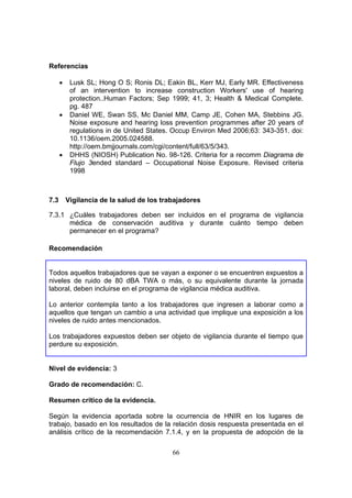 Referencias

      •    Lusk SL; Hong O S; Ronis DL; Eakin BL, Kerr MJ, Early MR. Effectiveness
           of an intervention to increase construction Workers' use of hearing
           protection..Human Factors; Sep 1999; 41, 3; Health & Medical Complete.
           pg. 487
      •    Daniel WE, Swan SS, Mc Daniel MM, Camp JE, Cohen MA, Stebbins JG.
           Noise exposure and hearing loss prevention programmes after 20 years of
           regulations in de United States. Occup Environ Med 2006;63: 343-351. doi:
           10.1136/oem.2005.024588.
           http://oem.bmjjournals.com/cgi/content/full/63/5/343.
      •    DHHS (NIOSH) Publication No. 98-126. Criteria for a recomm Diagrama de
           Flujo 3ended standard – Occupational Noise Exposure. Revised criteria
           1998



7.3       Vigilancia de la salud de los trabajadores

7.3.1 ¿Cuáles trabajadores deben ser incluidos en el programa de vigilancia
      médica de conservación auditiva y durante cuánto tiempo deben
      permanecer en el programa?

Recomendación


Todos aquellos trabajadores que se vayan a exponer o se encuentren expuestos a
niveles de ruido de 80 dBA TWA o más, o su equivalente durante la jornada
laboral, deben incluirse en el programa de vigilancia médica auditiva.

Lo anterior contempla tanto a los trabajadores que ingresen a laborar como a
aquellos que tengan un cambio a una actividad que implique una exposición a los
niveles de ruido antes mencionados.

Los trabajadores expuestos deben ser objeto de vigilancia durante el tiempo que
perdure su exposición.


Nivel de evidencia: 3

Grado de recomendación: C.

Resumen crítico de la evidencia.

Según la evidencia aportada sobre la ocurrencia de HNIR en los lugares de
trabajo, basado en los resultados de la relación dosis respuesta presentada en el
análisis crítico de la recomendación 7.1.4, y en la propuesta de adopción de la

                                           66
 
