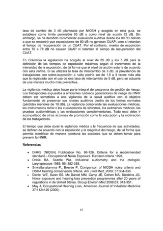 tasa de cambio de 3 dB planteada por NIOSH y acogida en esta guía, se
establece como límite permisible 85 dB y como nivel de acción 82 dB. Sin
embargo, se ha decidido recomendar evaluación auditiva desde los 80 dB debido
a que se encontró que exposiciones de 80 dB no generan CUAP, pero sí retardan
el tiempo de recuperación de un CUAT. Por el contrario, niveles de exposición
entre 76 a 78 dB no causan CUAP ni retardan el tiempo de recuperación del
CUAT.

En Colombia la legislación ha acogido el nivel de 85 dB y los 5 dB para la
definición de los tiempos de exposición máximos según el incremento de la
intensidad de la exposición, de tal forma que el nivel de acción estaría de acuerdo
con esta norma. Si se utilizara la tasa de intercambio de 3 dB, la prevalencia de
trabajadores con sobre-exposición a ruido podría ser de 1.5 a 3 veces más alta
que la registrada con el uso de una tasa de intercambio de 5 dB, pero se actuaría
de una manera mucho más preventiva.

La vigilancia médica debe hacer parte integral del programa de gestión de riesgo.
Los trabajadores expuestos a ambientes ruidosos generadores de riesgo de HNIR
deben ser sometidos a una vigilancia de la salud auditiva con el objetivo
fundamental de preservar sus niveles auditivos dentro de los límites normales
(pérdidas menores de 10 dB). La vigilancia comprende las evaluaciones médicas,
los instrumentos tamiz o los cuestionarios de síntomas, los exámenes médicos, las
pruebas audiométricas y las evaluaciones complementarias. Todo esto debe ir
acompañado de otras acciones de promoción como la educación y la motivación
de los trabajadores.

El tiempo que debe durar la vigilancia médica y la frecuencia de sus actividades,
se definen de acuerdo con la exposición y la magnitud del riesgo, de tal forma que
permita identificar de manera oportuna las acciones que se deben tomar para
prevenir la HNIR.

Referencias

   •   DHHS (NIOSH) Publication No. 98-126. Criteria for a recommended
       standard – Occupational Noise Exposure. Revised criteria 1998.
   •   Dobie RA, Seattle WA. Industrial audiometry and the otologist.
       Laryngoscope 1985; 95: 382-385.
   •   Sriwattanatamma P., Breyse P. Comparison of NIOSH noise criteria and
       OSHA hearing conservation criteria. Am J Ind Med, 2000; 37:334-338.
   •   Daniel WE, Swan SS, Mc Daniel MM, Camp JE, Cohen MA, Stebbins JG.
       Noise exposure and hearing loss prevention programmes after 20 years of
       regulations in de United States. Occup Environ Med 2006;63: 343-351.
   •   May J. Occupational Hearing Loss. American Journal of Industrial Medicine
       37:112±120 (2000)




                                        67
 