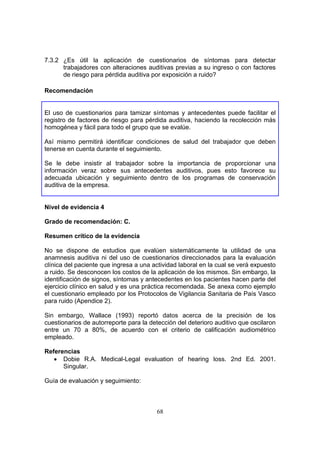 7.3.2 ¿Es útil la aplicación de cuestionarios de síntomas para detectar
      trabajadores con alteraciones auditivas previas a su ingreso o con factores
      de riesgo para pérdida auditiva por exposición a ruido?

Recomendación


El uso de cuestionarios para tamizar síntomas y antecedentes puede facilitar el
registro de factores de riesgo para pérdida auditiva, haciendo la recolección más
homogénea y fácil para todo el grupo que se evalúe.

Así mismo permitirá identificar condiciones de salud del trabajador que deben
tenerse en cuenta durante el seguimiento.

Se le debe insistir al trabajador sobre la importancia de proporcionar una
información veraz sobre sus antecedentes auditivos, pues esto favorece su
adecuada ubicación y seguimiento dentro de los programas de conservación
auditiva de la empresa.


Nivel de evidencia 4

Grado de recomendación: C.

Resumen crítico de la evidencia

No se dispone de estudios que evalúen sistemáticamente la utilidad de una
anamnesis auditiva ni del uso de cuestionarios direccionados para la evaluación
clínica del paciente que ingresa a una actividad laboral en la cual se verá expuesto
a ruido. Se desconocen los costos de la aplicación de los mismos. Sin embargo, la
identificación de signos, síntomas y antecedentes en los pacientes hacen parte del
ejercicio clínico en salud y es una práctica recomendada. Se anexa como ejemplo
el cuestionario empleado por los Protocolos de Vigilancia Sanitaria de País Vasco
para ruido (Apendice 2).

Sin embargo, Wallace (1993) reportó datos acerca de la precisión de los
cuestionarios de autorreporte para la detección del deterioro auditivo que oscilaron
entre un 70 a 80%, de acuerdo con el criterio de calificación audiométrico
empleado.

Referencias
   • Dobie R.A. Medical-Legal evaluation of hearing loss. 2nd Ed. 2001.
      Singular.

Guía de evaluación y seguimiento:



                                        68
 