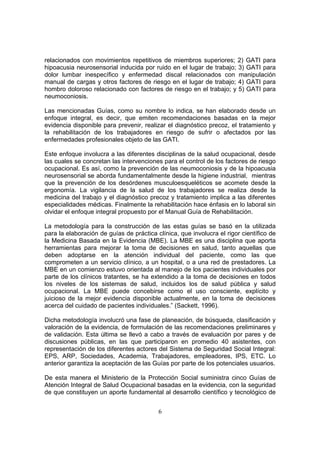 relacionados con movimientos repetitivos de miembros superiores; 2) GATI para
hipoacusia neurosensorial inducida por ruido en el lugar de trabajo; 3) GATI para
dolor lumbar inespecífico y enfermedad discal relacionados con manipulación
manual de cargas y otros factores de riesgo en el lugar de trabajo; 4) GATI para
hombro doloroso relacionado con factores de riesgo en el trabajo; y 5) GATI para
neumoconiosis.

Las mencionadas Guías, como su nombre lo indica, se han elaborado desde un
enfoque integral, es decir, que emiten recomendaciones basadas en la mejor
evidencia disponible para prevenir, realizar el diagnóstico precoz, el tratamiento y
la rehabilitación de los trabajadores en riesgo de sufrir o afectados por las
enfermedades profesionales objeto de las GATI.

Este enfoque involucra a las diferentes disciplinas de la salud ocupacional, desde
las cuales se concretan las intervenciones para el control de los factores de riesgo
ocupacional. Es así, como la prevención de las neumoconiosis y de la hipoacusia
neurosensorial se aborda fundamentalmente desde la higiene industrial, mientras
que la prevención de los desórdenes musculoesqueléticos se acomete desde la
ergonomía. La vigilancia de la salud de los trabajadores se realiza desde la
medicina del trabajo y el diagnóstico precoz y tratamiento implica a las diferentes
especialidades médicas. Finalmente la rehabilitación hace énfasis en lo laboral sin
olvidar el enfoque integral propuesto por el Manual Guía de Rehabilitación.

La metodología para la construcción de las estas guías se basó en la utilizada
para la elaboración de guías de práctica clínica, que involucra el rigor científico de
la Medicina Basada en la Evidencia (MBE). La MBE es una disciplina que aporta
herramientas para mejorar la toma de decisiones en salud, tanto aquellas que
deben adoptarse en la atención individual del paciente, como las que
comprometen a un servicio clínico, a un hospital, o a una red de prestadores. La
MBE en un comienzo estuvo orientada al manejo de los pacientes individuales por
parte de los clínicos tratantes, se ha extendido a la toma de decisiones en todos
los niveles de los sistemas de salud, incluidos los de salud pública y salud
ocupacional. La MBE puede concebirse como el uso consciente, explícito y
juicioso de la mejor evidencia disponible actualmente, en la toma de decisiones
acerca del cuidado de pacientes individuales.” (Sackett, 1996).

Dicha metodología involucró una fase de planeación, de búsqueda, clasificación y
valoración de la evidencia, de formulación de las recomendaciones preliminares y
de validación. Esta última se llevó a cabo a través de evaluación por pares y de
discusiones públicas, en las que participaron en promedio 40 asistentes, con
representación de los diferentes actores del Sistema de Seguridad Social Integral:
EPS, ARP, Sociedades, Academia, Trabajadores, empleadores, IPS, ETC. Lo
anterior garantiza la aceptación de las Guías por parte de los potenciales usuarios.

De esta manera el Ministerio de la Protección Social suministra cinco Guías de
Atención Integral de Salud Ocupacional basadas en la evidencia, con la seguridad
de que constituyen un aporte fundamental al desarrollo científico y tecnológico de


                                          6
 