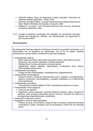 •   OSALAN Instituto Vasco de Seguridad y Salud Laborales. Protocolos de
       vigilancia sanitária específica – Ruído. 2002
   •   Comisión de Salud Pública - Consejo Interterritorial del Sistema Nacional de
       Salud. Madrid: Ministerio de Sanidad y Consumo, 2000
   •   Wallace R., Laurenzo J. U.S. Preventive Services Task Force by, Screening
       for hearing impairment. 1993


7.3.3 ¿Cuáles condiciones individuales del trabajador se recomienda interrogar
      durante las evaluaciones médicas pre ocupacionales, de seguimiento y
      post ocupacionales?

Recomendación


Se recomienda interrogar algunas condiciones de salud que pueden encontrarse o no
relacionadas con la presencia de hipoacusias, con el fin de aplicar medidas
preventivas de control médico y beneficiar la salud del trabajador:

• Antecedentes médicos:
  - Otitis media recurrente, otitis media supurativa crónica, otitis externa crónica.
  - Hipoacusia: tipo, estudio realizados y manejo practicado.
  - Parálisis facial, tumores del sistema nervioso central.
  - Hipertensión arterial, diabetes, hipotiroidismo, insuficiencia renal crónica,
      enfermedades autoinmunes.
• Antecedentes Quirúrgicos:
  - Cirugía de oído (timpanoplastia, mastoidectomía, estapedectomía)
• Antecedentes farmacológicos:
  - Consumo previo o actual de medicamentos como: cisplatino, aminoglucósidos,
      aspirina, furosemida, antineoplásicos y aquellos empleados en el tratamientos
      de la tuberculosis.
• Antecedentes traumáticos:
  - Traumatismos craneoencefálicos (TCE), traumatismos directos en el oído.
• Antecedentes Toxico-alérgicos:
   • Consumo de cigarrillo.
   • Exposición a otras sustancias: solventes orgánicos (tolueno, xileno, disulfuro de
     carbono), otros químicos industriales (plomo, mercurio, monóxido de carbono) y
     los plaguicidas organofosforados y piretroides.
• Exposición a vibración continua.
• Exposición a ruido en otras actividades:
  - Práctica de caza o tiro al blanco, juego de tejo o turmequé, asistencia frecuente
      a discotecas o bares, recreativa (uso de auriculares) o dentro de una actividad
      previa.




                                        69
 