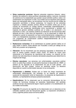 •   Otras sustancias químicas: Algunos solventes orgánicos (tolueno, xileno,
    disulfuro de carbono) y otros químicos industriales (plomo, mercurio, monóxido
    de carbono) se ha sospechado que puedan causar pérdida auditiva, solas o en
    combinación con exposición a ruido. Los niveles que se requieren para generar
    lesión son demasiado altos y se encuentran muy por encima de los niveles de
    exposición permitidos a dichas sustancias. La mayoría de los solventes
    orgánicos y metales pesados primero afectan el cerebro antes que al oído
    cuando se encuentran en niveles tóxicos. Insecticidas organofosforados y
    piretroides son sustancias identificadas como neurotóxicas y también son
    capaces de generar pérdidas auditivas por si solas o en asociación a la
    exposición a ruido. Los cambios auditivos se observan en las frecuencias altas
    después de tres o más años de exposición y se ha observado un efecto de
    sinergismo cuando la exposición se hace concomitantemente a plaguicida y a
    ruido. Los trabajadores expuestos a estas sustancias deberán también contar
    con programas de conservación auditiva independientemente de la no
    exposición asociada a ruido.

•   Radiaciones ionizantes: En la radioterapia se pueden generar daños en el
    oído medio e interno. Estos efectos son inusuales a dosis por debajo de los
    5000 rad y pueden ser progresivos.

•   Vibración: Se ha encontrado que las personas expuestas a vibraciones de
    todo el cuerpo pueden mostrar mayor CUAT. El efecto es mayor para
    vibraciones a la frecuencia de resonancia del cuerpo. La mayoría de los
    efectos han sido descritos en estudios demasiado pequeños para determinar la
    magnitud del riesgo.

•   Efectos vasculares: Las personas con enfermedades vasculares podrían
    tener un pobre flujo coclear, el cual podría favorecer el desarrollo de HNIR. Lo
    anterior se ha apoyado en la observación de que el ruido genera una
    disminución del flujo coclear, incluso en personas sanas. La literatura
    disponible en cuanto a enfermedad vascular no es concluyente.

•   Hipertensión y diabetes: Ambas son un factor de riesgo importante de
    enfermedad cardiovascular. Sin embargo no se dispone de evidencia
    sustancial de asociación entre la hipoacusia y la presencia de hipertensión o
    diabetes. La hiperlipidemia tampoco presenta asociación.

•   Hipotiroidismo: Se ha observado que la corrección farmacológica de los
    niveles de hormonas tiroideas en pacientes hipotiroideos con pérdidas
    auditivas de tipo neurosensorial logran mejoría posterior a la estabilización de
    los niveles hormonales.

•   Cigarrillo: El consumo de cigarrillo se ha relacionado con un descenso en los
    umbrales auditivos para las frecuencias agudas. La exposición simultánea a
    ruido y cigarrillo parece actuar de forma aditiva.


                                         72
 